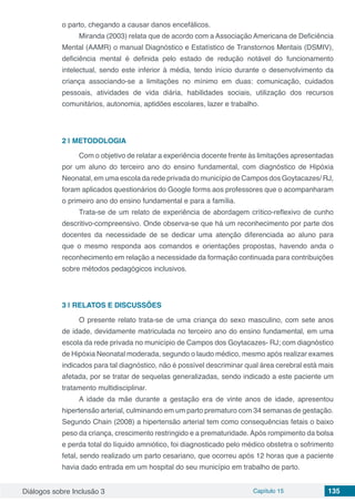Diálogos sobre Inclusão 3 Capítulo 15 135
o parto, chegando a causar danos encefálicos.
Miranda (2003) relata que de acordo com a Associação Americana de Deficiência
Mental (AAMR) o manual Diagnóstico e Estatístico de Transtornos Mentais (DSMIV),
deficiência mental é definida pelo estado de redução notável do funcionamento
intelectual, sendo este inferior à média, tendo início durante o desenvolvimento da
criança associando-se a limitações no mínimo em duas: comunicação, cuidados
pessoais, atividades de vida diária, habilidades sociais, utilização dos recursos
comunitários, autonomia, aptidões escolares, lazer e trabalho.
2 | 	METODOLOGIA
Com o objetivo de relatar a experiência docente frente às limitações apresentadas
por um aluno do terceiro ano do ensino fundamental, com diagnóstico de Hipóxia
Neonatal, em uma escola da rede privada do município de Campos dos Goytacazes/ RJ,
foram aplicados questionários do Google forms aos professores que o acompanharam
o primeiro ano do ensino fundamental e para a família.
Trata-se de um relato de experiência de abordagem crítico-reflexivo de cunho
descritivo-compreensivo. Onde observa-se que há um reconhecimento por parte dos
docentes da necessidade de se dedicar uma atenção diferenciada ao aluno para
que o mesmo responda aos comandos e orientações propostas, havendo anda o
reconhecimento em relação a necessidade da formação continuada para contribuições
sobre métodos pedagógicos inclusivos.
3 | 	RELATOS E DISCUSSÕES
O presente relato trata-se de uma criança do sexo masculino, com sete anos
de idade, devidamente matriculada no terceiro ano do ensino fundamental, em uma
escola da rede privada no município de Campos dos Goytacazes- RJ; com diagnóstico
de Hipóxia Neonatal moderada, segundo o laudo médico, mesmo após realizar exames
indicados para tal diagnóstico, não é possível descriminar qual área cerebral está mais
afetada, por se tratar de sequelas generalizadas, sendo indicado a este paciente um
tratamento multidisciplinar.
A idade da mãe durante a gestação era de vinte anos de idade, apresentou
hipertensão arterial, culminando em um parto prematuro com 34 semanas de gestação.
Segundo Chain (2008) a hipertensão arterial tem como consequências fetais o baixo
peso da criança, crescimento restringido e a prematuridade. Após rompimento da bolsa
e perda total do líquido amniótico, foi diagnosticado pelo médico obstetra o sofrimento
fetal, sendo realizado um parto cesariano, que ocorreu após 12 horas que a paciente
havia dado entrada em um hospital do seu município em trabalho de parto.
 