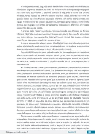 Diálogos sobre Inclusão 3 Capítulo 15 136
Acriança em questão, segundo relato da família foi estimulado a desenvolver suas
habilidades cognitivas desde muito cedo, por meio de livros e brinquedos pedagógicos
para faixa etária equivalente. O paciente começou a frequentar a escola com um ano
de idade, tendo trocado de ambiente escolar algumas vezes, estando na escola em
questão desde as séries finais da educação infantil e vem sendo acompanhada pela
equipe multidisciplinar da unidade educacional, composta por psicólogo, nutricionista,
dentista e pedagoga desde então, por apresentar necessidades diferentes em relação
aos demais colegas da classe.
A criança após nascer não chorou, foi encaminhada para Unidade de Terapia
Intensiva -Neonatal, onde permaneceu internada por alguns dias, não foi alimentada
com leite materno, mas apresentou desenvolvimento normal das funções motoras
como: firmar o pescoço, engatinhar, sentar e andar.
A mãe e as docentes relatam que as dificuldades foram intensificadas durante e
após a alfabetização, onde aumenta a complexidade dos conteúdos e a necessidade
de uma maturação cognitiva que o aluno não demonstra possuir.
Sassaki (1997) acredita que a inclusão social é a forma pela qual a sociedade se
adapta para poder incluir, em seus sistemas sociais gerais, pessoas com necessidades
especiais e, simultaneamente, essas também se preparam para assumir seus papéis
na sociedade, sendo esse também o papel da escola, incluir para preparar para o
convívio social.
As professoras que o acompanham desde o primeiro ano do ensino fundamental,
descrevem-no como uma criança calma, que apresenta boa relação com os colegas da
turma, professores e demais funcionários da escola, além, de demonstrar boa vontade
e interesse em realizar com êxito as atividades propostas para a turma. Percebe-se
que há uma necessidade especial para que o processo de ensino e aprendizagem
não se torne traumático ou cercado pelo medo de não ser capaz, mas, que ocorra de
maneira tranquila, prazerosa e eficaz. Apesar de 40% dos professores que ministram
ou já ministraram aulas para este aluno, pelo período mínimo de 12 meses, relatarem
que o mesmo apresenta uma dificuldade significativa para acompanhar os conteúdos
e suas respectivas atividades, a escola ainda não adapta as atividades pedagógicas
para este aluno, como previsto pela Lei de Diretrizes Bases da educação Nacional
de 1996, nº 9394 em seu artigo 59, onde decreta que os sistemas de ensino devem
assegurar os alunos com necessidades especiais, adaptando currículos, métodos,
técnicas e recursos educativos para atender às suas necessidades e em relação aos
docentes, garante que estes devem ser especializados para realizar tal atendimento e
capacitados para promover a integração desses alunos em classes comuns.
Neste caso em questão, todos os professores responsáveis por alguma disciplina
lecionada ao discente possuem formação superior em sua área de atuação, entretanto,
nenhum deles possui especialização voltada para a atuação na inclusão de alunos
com deficiência, todos estes docentes, porém, alegam já terem participado de cursos
e/ou palestras com temáticas inclusivas e julgam eficazes suas metodologias e ações
 