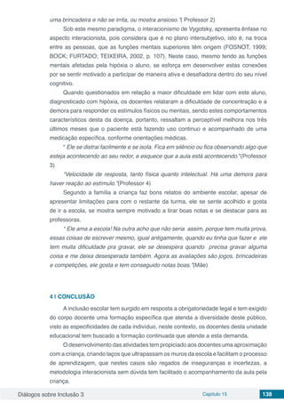 Diálogos sobre Inclusão 3 Capítulo 15 138
uma brincadeira e não se irrita, ou mostra ansioso.”( Professor 2)
Sob este mesmo paradigma, o interacionismo de Vygotsky, apresenta ênfase no
aspecto interacionista, pois considera que é no plano intersubjetivo, isto é, na troca
entre as pessoas, que as funções mentais superiores têm origem (FOSNOT, 1999;
BOCK; FURTADO; TEIXEIRA, 2002, p. 107). Neste caso, mesmo tendo as funções
mentais afetadas pela hipóxia o aluno, se esforça em desenvolver estas conexões
por se sentir motivado a participar de maneira ativa e desafiadora dentro do seu nível
cognitivo.
Quando questionados em relação a maior dificuldade em lidar com este aluno,
diagnosticado com hipóxia, os docentes relataram a dificuldade de concentração e a
demora para responder os estímulos físicos ou mentais, sendo estes comportamentos
característicos desta da doença, portanto, ressaltam a perceptível melhora nos três
últimos meses que o paciente está fazendo uso continuo e acompanhado de uma
medicação específica, conforme orientações médicas.
“ Ele se distrai facilmente e se isola. Fica em silêncio ou fica observando algo que
esteja acontecendo ao seu redor, e esquece que a aula está acontecendo.”(Professor
3)
“Velocidade de resposta, tanto física quanto intelectual. Há uma demora para
haver reação ao estímulo.”(Professor 4)
Segundo a família a criança faz bons relatos do ambiente escolar, apesar de
apresentar limitações para com o restante da turma, ele se sente acolhido e gosta
de ir a escola, se mostra sempre motivado a tirar boas notas e se destacar para as
professoras.
“ Ele ama a escola! Na outra acho que não seria assim, porque tem muita prova,
essas coisas de escrever mesmo, igual antigamente, quando eu tinha que fazer e ele
tem muita dificuldade pra gravar, ele se desespera quando precisa gravar alguma
coisa e me deixa desesperada também. Agora as avaliações são jogos, brincadeiras
e competições, ele gosta e tem conseguido notas boas.”(Mãe)
4 | 	CONCLUSÃO
A inclusão escolar tem surgido em resposta a obrigatoriedade legal e tem exigido
do corpo docente uma formação específica que atenda a diversidade deste público,
visto as especificidades de cada indivíduo, neste contexto, os docentes desta unidade
educacional tem buscado a formação continuada que atende a esta demanda.
O desenvolvimento das atividades tem propiciado aos docentes uma aproximação
com a criança, criando laços que ultrapassam os muros da escola e facilitam o processo
de aprendizagem, que nestes casos são regados de inseguranças e incertezas, a
metodologia interacionista sem dúvida tem facilitado o acompanhamento da aula pela
criança.
 