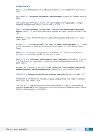 Diálogos sobre Inclusão 3 Capítulo 15 139
REFERÊNCIAS
BRASIL. Lei de Diretrizes e Bases da Educação Nacional. Lei número 9394, 20 de dezembro de
1996.
CARVALHO, R. E. Removendo Barreiras para a Aprendizagem. 3ª edição. Porto Alegre: Mediação,
2003.
CHAIM, SRP. OLLIVEIRA, SMJV, KIMURA, AF. Hipertensão arterial na gestação e condições
neonatais ao nascimento. Acta Paul Enferm 2008; 21(1):53-8.
COLL, C. As contribuições da Psicologia para a Educação: Teoria Genética e Aprendizagem
Escolar. In LEITE, L.B. (Org) Piaget e a Escola de Genebra. São Paulo: Editora Cortez,1992. p. 164-
197
FOSNOT, C. T. (Org.) Construtivismo: teoria, perspectivas e prática pedagógica. Porto Alegre:
ArtMed, 1998.
FOSNOT, C. T. (1999). Construtivismo: Uma Teoria Psicológica da Aprendizagem. In C. T. Fosnot
(1999), Construtivismo e educação- Teorias, perspectivas e práticas (pp. 23-58). Lisboa: Instituto
Piaget.
KELMAN, C. A. Sociedade, Educação e Cultura. In: KELMAN, C.A.. Desenvolvimento humano,
educação e inclusão escolar. Brasília: Ed. UnB, 2010. p. 38-53.
MARTINS, L. A. R. Reflexões de professores com vistas à educação. In: MIRANDA, T. G.; FILHO,
T. A. (Org). O professor e a educação inclusiva – Formação, práticas e lugares. Bahia: EDUFBA,
2012. p. 25-38.
MIRANDA, LP. ROSEGUE, R. FIGUEIRAS, ACM. A criança e o adolescente com problemas do
desenvolvimento no ambulatório de pediatria. J Pediatr (Rio J). 2003;79 Suppl 1:S33-42
SASSAKI, R. K.. Inclusão: construindo uma sociedade para todos. Rio de Janeiro: WVA, 1997.
STAINBACK, S. STAINBACK, W. Inclusão: um guia para educadores. Trad. Magda França Lopes.
Porto Alegre: Artes Médicas, 1999
TEIXEIRA, E. C. O papel das políticas públicas no desenvolvimento local e na transformação da
realidade. Revista AATR, 2002. Disponível em: http://pt.scribd.com/doc/57253448/03- Aatr-Pp-Papel-
Politicas-Publicas. Acesso em: 28/07/2018.
 