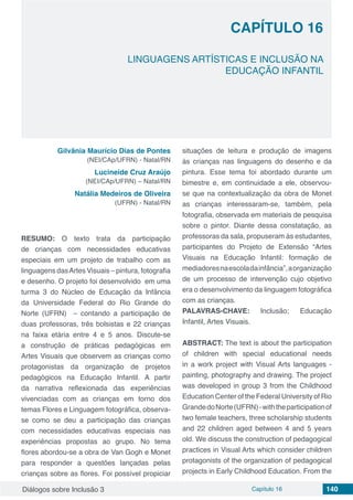 Diálogos sobre Inclusão 3 Capítulo 16 140
CAPÍTULO 16
doi
LINGUAGENS ARTÍSTICAS E INCLUSÃO NA
EDUCAÇÃO INFANTIL
Gilvânia Maurício Dias de Pontes
(NEI/CAp/UFRN) - Natal/RN
Lucineide Cruz Araújo
(NEI/CAp/UFRN) – Natal/RN
Natália Medeiros de Oliveira
(UFRN) - Natal/RN
RESUMO: O texto trata da participação
de crianças com necessidades educativas
especiais em um projeto de trabalho com as
linguagens dasArtes Visuais – pintura, fotografia
e desenho. O projeto foi desenvolvido em uma
turma 3 do Núcleo de Educação da Infância
da Universidade Federal do Rio Grande do
Norte (UFRN) – contando a participação de
duas professoras, três bolsistas e 22 crianças
na faixa etária entre 4 e 5 anos. Discute-se
a construção de práticas pedagógicas em
Artes Visuais que observem as crianças como
protagonistas da organização de projetos
pedagógicos na Educação Infantil. A partir
da narrativa reflexionada das experiências
vivenciadas com as crianças em torno dos
temas Flores e Linguagem fotográfica, observa-
se como se deu a participação das crianças
com necessidades educativas especiais nas
experiências propostas ao grupo. No tema
flores abordou-se a obra de Van Gogh e Monet
para responder a questões lançadas pelas
crianças sobre as flores. Foi possível propiciar
situações de leitura e produção de imagens
às crianças nas linguagens do desenho e da
pintura. Esse tema foi abordado durante um
bimestre e, em continuidade a ele, observou-
se que na contextualização da obra de Monet
as crianças interessaram-se, também, pela
fotografia, observada em materiais de pesquisa
sobre o pintor. Diante dessa constatação, as
professoras da sala, propuseram às estudantes,
participantes do Projeto de Extensão “Artes
Visuais na Educação Infantil: formação de
mediadoresnaescoladainfância”,aorganização
de um processo de intervenção cujo objetivo
era o desenvolvimento da linguagem fotográfica
com as crianças.
PALAVRAS-CHAVE: Inclusão; Educação
Infantil, Artes Visuais.
ABSTRACT: The text is about the participation
of children with special educational needs
in a work project with Visual Arts languages ​​-
painting, photography and drawing. The project
was developed in group 3 from the Childhood
Education Center of the Federal University of Rio
GrandedoNorte(UFRN)-withtheparticipationof
two female teachers, three scholarship students
and 22 children aged between 4 and 5 years
old. We discuss the construction of pedagogical
practices in Visual Arts which consider children
protagonists of the organization of pedagogical
projects in Early Childhood Education. From the
 