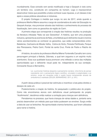 Diálogos sobre Inclusão 3 Capítulo 1 6
mundialmente. Esse conceito vem sendo modificado e hoje o Geopark é visto como
um território vivo, constituído em companhia do homem. Logo é imprescindível
desenvolver meios que possibilite a todos conhecer suas riquezas, e um desses é dar
apoio a essas práticas educativas e inclusivas.
O projeto Contageo à medida que surgiu no ano de 2017, ainda quando a
professora Martha Milene assumia o cargo de coordenadora do setor de Educação no
Geopark Araripe, visa promover através das histórias o conhecimento do processo de
fossilização, bem como os geossítios da região do Cariri.
A primeira etapa que corresponde à criação das histórias resultou na produção
da literatura intitulada “Nata vai aos Geossítios”. A história, que tem uma proposta
inclusiva, apresenta as aventuras de Nata, uma libélula que é deficiente visual e vivencia
vários acontecimentos ao conhecer os geossítios, que estão compreendidos entre:
Batateiras, Cachoeira de Missão Velha,  Colina do Horto, Floresta Petriﬁcada, Parque
dos Pterossaros, Pedra Cariri, Pontal da santa Cruz, Ponte de Pedra e Riacho do
meio.
A história, de autoria da professora Martha Milene Fontenelle Carvalho tem como
personagem principal a libélula, Odonata, a qual tem cegueira e um espírito muito
aventureiro. Essa sua qualidade busca promover uma reflexão a cerca das múltiplas
oportunidades que o deficiente visual pode ter, independente da sua condição.
Consoante Souza e Bernardino,
	
Ler, ouvir/contar histórias desperta o pensamento narrativo. Uma forma de pensar
coexistente com o pensamento lógico científico, vinculado à subjetividade e ao
emotivo, surge em situações onde o sujeito busca compreender através de
simbolismos a realidade (SOUZA; BERNARDINO, 2011, p. 241).
	
A partir dessa prática é possível dar estímulos e incentivar a luta pelos direitos e
desejos de cada um.
Posteriormente a criação da história, foi pesquisado o público-alvo do projeto.
Como não encontramos alunos com deficiência visual participando do projeto
“Acolhimento”, decidimos então realizar a contação para crianças sem deficiência.
Percebemos no processo, que havia crianças de várias idades e, portanto seria
preciso desenvolver um método para que todos pudessem se envolver. Surgiu então
a ideia de usar os fantoches. Na oportunidade criamos fantoches, que foram utilizados
para narrar à história.
 