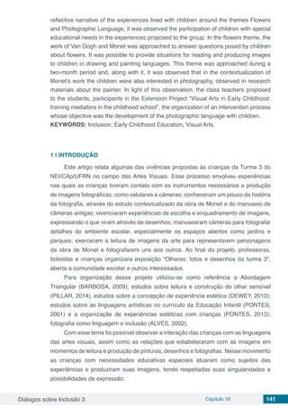 Diálogos sobre Inclusão 3 Capítulo 16 141
reflective narrative of the experiences lived with children around the themes Flowers
and Photographic Language, it was observed the participation of children with special
educational needs in the experiences proposed to the group. In the flowers theme, the
work of Van Gogh and Monet was approached to answer questions posed by children
about flowers. It was possible to provide situations for reading and producing images
to children in drawing and painting languages. This theme was approached during a
two-month period and, along with it, it was observed that in the contextualization of
Monet’s work the children were also interested in photography, observed in research
materials about the painter. In light of this observation, the class teachers proposed
to the students, participants in the Extension Project “Visual Arts in Early Childhood:
training mediators in the childhood school”, the organization of an intervention process
whose objective was the development of the photographic language with children.
KEYWORDS: Inclusion; Early Childhood Education, Visual Arts.
1 | 	INTRODUÇÃO
Este artigo relata algumas das vivências propostas às crianças da Turma 3 do
NEI/CAp/UFRN no campo das Artes Visuais. Esse processo envolveu experiências
nas quais as crianças tiveram contato com os instrumentos necessários a produção
de imagens fotográficas, como celulares e câmeras; conheceram um pouco da história
da fotografia, através do estudo contextualizado da obra de Monet e do manuseio de
câmeras antigas; vivenciaram experiências de escolha e enquadramento de imagens,
expressando o que viram através de desenhos; manusearam câmeras para fotografar
detalhes do ambiente escolar, especialmente os espaços abertos como jardins e
parques; exerceram a leitura de imagens da arte para representarem personagens
da obra de Monet e fotografarem uns aos outros. Ao final do projeto, professoras,
bolsistas e crianças organizara exposição “Olhares: fotos e desenhos da turma 3”,
aberta a comunidade escolar e outros interessados.
Para organização desse projeto utilizou-se como referência a Abordagem
Triangular (BARBOSA, 2009), estudos sobre leitura e construção do olhar sensível
(PILLAR, 2014), estudos sobre a concepção de experiência estética (DEWEY, 2010);
estudos sobre as linguagens artísticas no currículo da Educação Infantil (PONTES,
2001) e a organização de experiências estéticas com crianças (PONTES, 2013);
fotografia como linguagem e inclusão (ALVES, 2002).
Com esse tema foi possível observar a interação das crianças com as linguagens
das artes visuais, assim como as relações que estabeleceram com as imagens em
momentos de leitura e produção de pinturas, desenhos e fotografias. Nesse movimento
as crianças com necessidades educativas especiais atuaram como sujeitos das
experiências e produziram suas imagens, tendo respeitadas suas singularidades e
possibilidades de expressão.
 