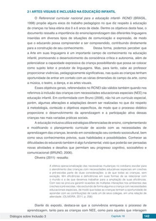 Diálogos sobre Inclusão 3 Capítulo 16 142
2 | 	ARTES VISUAIS E INCLUSÃO NA EDUCAÇÃO INFANTIL
O Referencial curricular nacional para a educação infantil- RCNEI (BRASIL,
1998) propõe alguns eixos do trabalho pedagógico no que diz respeito à educação
de crianças na faixa etária dos 0 a 6 anos de idade. Dentre os objetivos desta fase, o
documento ressalta a importância do ensino/aprendizagem das diferentes linguagens
inseridas em diversos tipos de situações de comunicação e expressão, de modo
que o educando possa compreender e ser compreendido, contribuindo diretamente
para a construção de seu conhecimento.	 Dessa forma, podemos perceber que
a Arte em suas linguagens é um importante campo de conhecimento na educação
infantil, promovendo o desenvolvimento da consciência crítica e autonomia, além de
potencializar a capacidade expressiva da criança possibilitando que possa se colocar
como sujeito leitor e produtor de linguagens. Mas, para tanto, cabe ao professor
proporcionar vivências, pedagogicamente significativas, nas quais as crianças tenham
oportunidade de entrar em contato com as várias dimensões do campo da arte, como
a música, o teatro, a dança, e as artes visuais.
Esses objetivos gerais, referendados no RCNEI são válidos também quando nos
referimos à inclusão das crianças com necessidades educacionais especiais (NEE) na
educação infantil. Em conformidade com Bruno (2006), não há um currículo especial,
porém, algumas alterações e adaptações devem ser realizadas no que diz respeito
à metodologia, conteúdo e objetivos específicos, de modo que o processo didático
proporcione o desenvolvimento da aprendizagem e a participação ativa dessas
crianças nas mais variadas práticas sociais.
A educação inclusiva utiliza estratégias diferenciadas de ensino, complementando
e modificando o planejamento curricular de acordo com as necessidades de
aprendizagem das crianças, levando em consideração seu contexto sociocultural, bem
como seus conhecimentos prévios, suas habilidades e possibilidades. Conhecer as
dificuldades do educando também é algo fundamental, visto que poderão ser pensadas
novas atividades e desafios que permitam seu progresso cognitivo, socioafetivo e
comunicacional (BRUNO, 2006).
Oliveira (2011) ressalta:
A efetiva operacionalização das necessárias mudanças no cotidiano escolar para
o atendimento das crianças com necessidades educativas especiais em creches
e pré-escolas parte de duas considerações: a de que todas as crianças, sem
exceção, têm eficiências e deficiências em suas formas de se relacionar com
o mundo e a de que devemos trabalhar para a ampliação de suas eficiências.
Com isso se procura garantir ocasiões de múltiplas interações nos ambientes das
creches e pré-escolas, não excluindo de forma alguma a criança com necessidades
educacionais especiais, de modo que todas as crianças tenham a oportunidade de
aprender com as contribuições de cada um de seus colegas, em uma relação de
alteridade. (OLIVEIRA, 2011, p. 256)
Diante do exposto, destaca-se que a convivência enriquece o processo de
aprendizagem, tanto para as crianças com NEE, como para aqueles que interagem
 