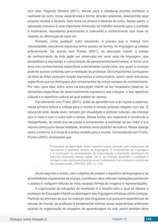 Diálogos sobre Inclusão 3 Capítulo 16 143
com elas. Segundo Oliveira (2011), educar para a cidadania envolve conhecer a
realidade do outro, trocar experiências e formar atitudes solidárias, descobrindo seus
próprios direitos e deveres, bem como os direitos e deveres do outro. Sendo assim, a
educação inclusiva é uma importante dimensão do trabalho docente para o combate
à intolerância, desvelando preconceitos e cultivando o conhecimento com base no
respeito às diferenças de cada um.
Portanto, como qualquer outro educando, é preciso que a criança com
necessidades educativas especiais tenha acesso às formas de linguagem já citadas
anteriormente. De acordo com Pontes (2001), na educação infantil, o campo
de conhecimento da Arte pode ser observado em seus usos de linguagem, que
possibilitam a expressão e comunicação de pensamentos/sentimentos, e como uma
área com conhecimentos específicos culturalmente construídos, aos quais a crianças
pode ter acesso contando com a mediação do professor. Os componentes curriculares
da área de Artes possuem função expressiva e comunicativa, assim como estruturas
específicas que os distinguem dos componentes de outros campos de conhecimento.
Por isso, para falar sobre artes na educação infantil se faz necessário observar as
demandas específicas do desenvolvimento expressivo das crianças, o seu repertório
cultural e o repertório cultural ao qual podem ter acesso.
Corroborando com Freire (2011), antes de aprendermos a ler signos e palavras,
nossa primeira leitura é voltada para o mundo e nossas próprias relações com ele. O
educando está, desde cedo, cercado por visualidade e práticas culturais, ele interage
com o meio e com o outro todo o tempo. Dessa forma, seu repertório é construído e
ressignificado, de modo que ele passa a compreender a realidade ao seu redor e a si
mesmo como parte dessa realidade, atuando como produtor de cultura. Nesse diálogo
como o entorno, a criança lê e atribui sentido para o mundo. Concordando com Freire,
Pontes (2001), acrescenta que:
O processo de elaboração desse repertório passa, contudo, pela capacidade de
representar a realidade através de linguagens. A compreensão de linguagens
e a construção de possibilidades de comunicação e expressão acontecem no
exercício prazeroso dessas ações, isto é, as crianças aprendem a realidade e
atribuem a ela significados quando atuam ludicamente como leitores e produtores
de representações. (PONTES, 2001, p. 120)
Ainda segundo a autora, com o objetivo de ampliar o repertório de linguagens e as
possibilidades expressivas da criança, o professor deve articular mediações promovam
o acesso e instiguem leituras às mais variadas formas de imagens e representações.
A organização de situações de mediação é o desafio com o qual se depara o
professor de Educação Infantil na abordagem das linguagens artísticas como crianças.
Partindo do princípio de que as crianças são singulares e já possuem experiências de
leituras de mundo, ao professor é fundamental retomar essas experiências anteriores
quando da organização de situações de aprendizagem da arte, assim também deve
 