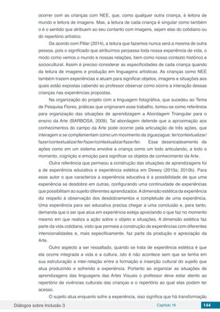 Diálogos sobre Inclusão 3 Capítulo 16 144
ocorrer com as crianças com NEE, que, como qualquer outra criança, é leitora de
mundo e leitora de imagens. Mas, a leitura de cada criança é singular como também
o é o sentido que atribuem ao seu contanto com imagens, sejam elas do cotidiano ou
do repertório artístico.
De acordo com Pillar (2014), a leitura que fazemos nunca será a mesma de outra
pessoa, pois o significado que atribuímos perpassa toda nossa experiência de vida, o
modo como vemos o mundo e nossas relações, bem como nosso contexto histórico e
sociocultural. Assim é preciso considerar as especificidades de cada criança quando
da leitura de imagens e produção em linguagens artísticas. As crianças como NEE
também trazem experiências e atuam para significar objetos, imagens e situações aos
quais estão expostas cabendo ao professor observar como ocorre a interação dessas
crianças nas experiências propostas.
Na organização do projeto com a linguagem fotográfica, que sucedeu ao Tema
de Pesquisa Flores, práticas que originaram esse trabalho, tomou-se como referência
para organização das situações de aprendizagem a Abordagem Triangular para o
ensino da Arte (BARBOSA, 2009). Tal abordagem defende que a aproximação aos
conhecimentos do campo da Arte pode ocorrer pela articulação de três ações, que
interagem e se complementam como um movimento de ziguezague: ler/contextualizar/
fazer/contextualizar/ler/fazer/contextualizar/fazer/ler. Esse desencadeamento de
ações como em um sistema envolve a criança como um todo articulando, a todo o
momento, cognição e emoção para significar os objetos de conhecimento da Arte.
Outra referência que permeou a construção das situações de aprendizagens foi
a de experiência educativa e experiência estética em Dewey (2010a; 2010b). Para
esse autor o que caracteriza a experiência educativa é a possibilidade de que uma
experiência se desdobre em outras, configurando uma continuidade de experiências
que possibilitam ao sujeito diferentes aprendizados.Adimensão estética da experiência
diz respeito à observação dos desdobramentos e completude de uma experiência.
Uma experiência para ser educativa precisa chegar a uma conclusão e, para tanto,
demanda que o ser que atua em experiência esteja apreciando o que faz no momento
mesmo em que realiza a ação sobre o objeto e situações. A dimensão estética faz
parte da vida cotidiana, visto que permeia a construção de experiências com diferentes
intencionalidades e, mais especificamente, faz parte da produção e apreciação da
Arte.
Outro aspecto a ser ressaltado, quando se trata de experiência estética é que
ela ocorre integrada a vida e a cultura, isto é não acontece sem que se tenha em
sua estruturação a inter-relação entre a formação e inserção cultural do sujeito que
atua produzindo e sofrendo a experiência. Portanto ao organizar as situações de
aprendizagens das linguagens das Artes Visuais o professor deve estar atento ao
repertório de vivências culturais das crianças e o repertório ao qual elas podem ter
acesso.
O sujeito atua enquanto sofre a experiência, isso significa que há transformação
 