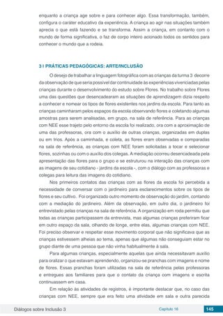 Diálogos sobre Inclusão 3 Capítulo 16 145
enquanto a criança age sobre e para conhecer algo. Essa transformação, também,
configura o caráter educativo da experiência. A criança ao agir nas situações também
aprecia o que está fazendo e se transforma. Assim a criança, em contanto com o
mundo de forma significativa, o faz de corpo inteiro acionado todos os sentidos para
conhecer o mundo que a rodeia.
3 | 	PRÁTICAS PEDAGÓGICAS: ARTE/INCLUSÃO
O desejo de trabalhar a linguagem fotográfica com as crianças da turma 3 decorre
daobservaçãodequeseriapossíveldarcontinuidadeàsexperiênciasvivenciadaspelas
crianças durante o desenvolvimento do estudo sobre Flores. No trabalho sobre Flores
uma das questões que desencadearam as situações de aprendizagem dizia respeito
a conhecer e nomear os tipos de flores existentes nos jardins da escola. Para tanto as
crianças caminharam pelos espaços da escola observando flores e coletando algumas
amostras para serem analisadas, em grupo, na sala de referência. Para as crianças
com NEE esse trajeto pelo entorno da escola foi realizado, ora com a aproximação de
uma das professoras, ora com o auxílio de outras crianças, organizadas em duplas
ou em trios. Após a caminhada, e coleta, as flores eram observadas e comparadas
na sala de referência, as crianças com NEE foram solicitadas a tocar e selecionar
flores, sozinhas ou com o auxílio dos colegas. A mediação ocorreu desencadeada pela
apresentação das flores para o grupo e se estruturou na interação das crianças com
as imagens de seu cotidiano - jardins da escola -, com o diálogo com as professoras e
colegas para leitura das imagens do cotidiano.
Nos primeiros contatos das crianças com as flores da escola foi percebida a
necessidade de conversar com o jardineiro para esclarecimentos sobre os tipos de
flores e seu cultivo. Foi organizado outro momento de observação do jardim, contando
com a mediação do jardineiro. Além da observação, em outro dia, o jardineiro foi
entrevistado pelas crianças na sala de referência. A organização em roda permitiu que
todas as crianças participassem da entrevista, mas algumas crianças preferiram ficar
em outro espaço da sala, olhando de longe, entre elas, algumas crianças com NEE.
Foi preciso observar e respeitar esse movimento corporal que não significava que as
crianças estivessem alheias ao tema, apenas que algumas não conseguiam estar no
grupo diante de uma pessoa que não vinha habitualmente à sala.
Para algumas crianças, especialmente aquelas que ainda necessitavam auxílio
para oralizar o que estavam aprendendo, organizou-se pranchas com imagens e nome
de flores. Essas pranchas foram utilizadas na sala de referência pelas professoras
e entregues aos familiares para que o contato da criança com imagens e escrita
continuassem em casa.
Em relação às atividades de registros, é importante destacar que, no caso das
crianças com NEE, sempre que era feito uma atividade em sala e outra parecida
 