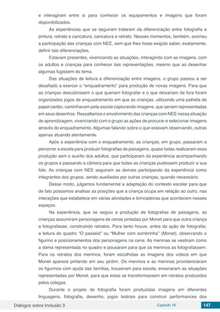 Diálogos sobre Inclusão 3 Capítulo 16 147
e interagiram entre si para conhecer os equipamentos e imagens que foram
disponibilizados.
As experiências que se seguiram trataram da diferenciação entre fotografia e
pintura, retrato e caricatura, caricatura e retrato. Nesses momentos, também, ocorreu
a participação das crianças com NEE, sem que lhes fosse exigido saber, exatamente,
definir tais diferenciações.
Estavam presentes, vivenciando as situações, interagindo com as imagens, com
os adultos e crianças para conhecer tais representações, mesmo que ao desenhar
algumas fugissem do tema.
Das situações de leitura e diferenciação entre imagens, o grupo passou a ser
desafiado a exercer o “enquadramento” para produção de novas imagens. Para que
as crianças descobrissem o que queriam fotografar e o que deixariam de fora foram
organizados jogos de enquadramento em que as crianças, utilizando uma palheta de
papel cartão, caminhavam pela escola capturando imagens, que seriam representadas
em seus desenhos. Ressaltamos o envolvimento das crianças com NEE nessa situação
de aprendizagem, vivenciando com o grupo as ações de procurar e selecionar imagens
através do enquadramento. Algumas falando sobre o que estavam observando, outras
apenas atuando atentamente.
Após a experiência com o enquadramento, as crianças, em grupo, passaram a
percorrer a escola para produzir fotografias de paisagens, quase todas realizaram essa
produção sem o auxílio dos adultos, que participaram da experiência acompanhando
os grupos e passando a câmera para que todas as crianças pudessem produzir a sua
foto. As crianças com NEE seguiram as demais participando da experiência como
integrantes dos grupos, sendo auxiliadas por outras crianças, quando necessário.
Desse modo, julgamos fundamental a adaptação do contexto escolar para que
de fato possamos analisar as posições que a criança ocupa em relação ao outro, nas
interações que estabelece em várias atividades e brincadeiras que acontecem nesses
espaços.
Na experiência, que se seguiu a produção de fotografias de paisagens, as
crianças assumiram personagens de cenas pintadas por Monet para que outra criança
a fotografasse, construindo retratos. Para tanto houve, antes da ação de fotografar,
a leitura do quadro “O passeio” ou “Mulher com sombrinha” (Monet), observando o
figurino e posicionamentos dos personagens na cena. As meninas se vestiram como
a dama representada no quadro e pousaram para que os meninos as fotografassem.
Para os retratos dos meninos, foram escolhidas as imagens dos vídeos em que
Monet aparece pintando em seu jardim. Os meninos e as meninas providenciaram
os figurinos com ajuda das famílias, trouxeram para escola; encenaram as situações
representadas por Monet, para que estas se transformassem em retratos produzidos
pelos colegas.
Durante o projeto de fotografia foram produzidas imagens em diferentes
linguagens, fotografia, desenho, jogos teatrais para construir performances dos
 