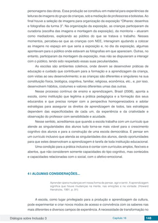 Diálogos sobre Inclusão 3 Capítulo 16 148
personagens das obras. Essa produção se constituiu em material para experiências de
leituras de imagens do grupo de crianças, sob a mediação de professoras e bolsistas.Ao
final houve a seleção de imagens para organização da exposição “Olhares: desenhos
e fotografias da turma 3”. Na organização da exposição, as crianças participaram da
curadoria (escolha das imagens e montagem da exposição), da monitoria – atuaram
como mediadores, explicando ao público do que se tratava o trabalho. Nesses
momentos, percebeu-se que as crianças com NEE, interagiram ajudando a colocar
as imagens no espaço em que seria a exposição e, no dia da exposição, algumas
apontavam para o público onde estavam as fotografias em que apareciam. Outras, no
entanto, participaram da montagem da exposição, mas não se dispuseram a interagir
com o público, tendo sido respeitado essas suas peculiaridades.
As escolas são ambientes coletivos, onde devem se desenvolver práticas de
educação e cuidado que contribuam para a formação e a aprendizagem da criança,
com vistas ao seu desenvolvimento; e as crianças são diferentes e singulares na sua
constituição física, biológica, cognitiva, familiar, religiosa, econômica, etc., e, por isso,
desenvolvem hábitos, costumes e valores diferentes umas das outras.
Nesse processo contínuo de ensino e aprendizagem, Brasil (2008), aponta a
escola, como instituição que legitima a prática pedagógica e a formação dos seus
educandos e que precisa romper com a perspectiva homogeneizadora e adotar
estratégias para assegurar os direitos de aprendizagem de todos, tais estratégias
dependem das especificidades de cada um, da experiência e da criatividade e
observação do professor com sensibilidade e acuidade.
Nesse sentido, acreditamos que quando a escola trabalha com um currículo que
atende as singularidades dos alunos tudo torna-se mais viável para o crescimento
cognitivo dos alunos e para a construção de uma escola democrática. E pensar em
um currículo inclusivo que atenda as singularidades dos alunos, dando oportunidades
para que estes desenvolvam a aprendizagem é tarefa de toda instituição educacional.
Uma condição para a prática inclusiva é contar com currículos amplos, flexíveis e
abertos, que não considerem somente capacidades do tipo cognitivo, mas conteúdos
e capacidades relacionadas com o social, com o afetivo-emocional.
4 | 	ALGUMAS CONSIDERAÇÕES...
Aprender opera mudanças em nossa forma de pensar, agir e sentir. A aprendizagem
significa que houve mudanças na mente, nas emoções e na vontade. (Howard
Hendricks, 1991, p. 91)
A escola, como lugar privilegiado para a produção e aprendizagem da cultura,
pode experimentar e criar novos modos de acesso e convivência com os saberes nas
mais diferentes e diversos campos de experiência. A necessidade de transformação no
 