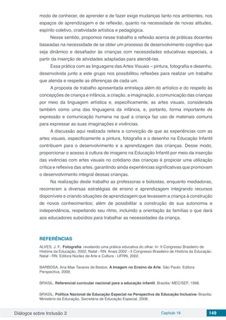 Diálogos sobre Inclusão 3 Capítulo 16 149
modo de conhecer, de aprender e de fazer exige mudanças tanto nos ambientes, nos
espaços de aprendizagem e de reflexão, quanto na necessidade de novas atitudes,
espírito coletivo, criatividade artística e pedagógica.
Nesse sentido, propomos nesse trabalho a reflexão acerca de práticas docentes
baseadas na necessidade de se obter um processo de desenvolvimento cognitivo que
seja dinâmico e desafiador às crianças com necessidades educativas especiais, a
partir da inserção de atividades adaptadas para atendê-las.
Essa prática com as linguagens das Artes Visuais – pintura, fotografia e desenho,
desenvolvida junto a este grupo nos possibilitou reflexões para realizar um trabalho
que atenda e respeite as diferenças de cada um.
A proposta de trabalho apresentada entrelaça além do artístico e do respeito às
concepções de criança e infância, a criação, a imaginação, a comunicação das crianças
por meio da linguagem artística e, especificamente, as artes visuais, considerada
também como uma das linguagens da infância, e, portanto, forma importante de
expressão e comunicação humana na qual a criança faz uso de materiais comuns
para expressar as suas imaginações e vivências.
A discussão aqui realizada reitera a convicção de que as experiências com as
artes visuais, especificamente a pintura, fotografia e o desenho na Educação Infantil
contribuem para o desenvolvimento e a aprendizagem das crianças. Desse modo,
proporcionar o acesso à cultura de imagens na Educação Infantil por meio da inserção
das vivências com artes visuais no cotidiano das crianças é propiciar uma utilização
crítica e reflexiva das artes, garantindo ainda experiências significativas que promovam
o desenvolvimento integral dessas crianças.
Na realização deste trabalho as professoras e bolsistas, enquanto mediadoras,
recorreram a diversas estratégias de ensino e aprendizagem integrando recursos
disponíveis e criando situações de aprendizagem que levassem a criança à construção
de novos conhecimentos; além de possibilitar a construção de sua autonomia e
independência, respeitando seu ritmo, incluindo a orientação às famílias o que dará
aos educadores subsídios para trabalhar as necessidades da criança.
REFERÊNCIAS
ALVES, J. F.. Fotografia: revelando uma prática educativa do olhar. In: II Congresso Brasileiro de
História da Educação, 2002, Natal - RN. Anais 2002 - II Congresso Brasileiro de História da Educação.
Natal - RN: Editora Núcleo de Arte e Cultura - UFRN, 2002.
BARBOSA, Ana Mae Tavares de Bastos. A Imagem no Ensino da Arte. São Paulo: Editora
Perspectiva, 2009.
BRASIL. Referencial curricular nacional para a educação infantil. Brasília: MEC/SEF, 1998.
BRASIL. Política Nacional de Educação Especial na Perspectiva da Educação Inclusiva- Brasília:
Ministério da Educação, Secretária de Educação Especial, 2008.
 