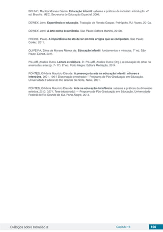 Diálogos sobre Inclusão 3 Capítulo 16 150
BRUNO, Marilda Moraes Garcia. Educação Infantil: saberes e práticas de inclusão: introdução. 4ª
ed. Brasília: MEC, Secretaria de Educação Especial, 2006.
DEWEY, John. Experiência e educação. Tradução de Renata Gaspar. Petrópolis, RJ: Vozes, 2010a.
DEWEY, John. A arte como experiência. São Paulo: Editora Martins, 2010b.
FREIRE, Paulo. A importância do ato de ler em três artigos que se completam. São Paulo:
Cortez, 2011.
OLIVEIRA, Zilma de Moraes Ramos de. Educação Infantil: fundamentos e métodos. 7ª ed. São
Paulo: Cortez, 2011.
PILLAR, Analice Dutra. Leitura e releitura. In: PILLAR, Analice Dutra (Org.), A educação do olhar no
ensino das artes (p. 7- 17). 8ª ed. Porto Alegre: Editora Mediação, 2014.
PONTES, Gilvânia Maurício Dias de. A presença da arte na educação infantil: olhares e
intenções, 2001. 190 f. Dissertação (mestrado) – Programa de Pós-Graduação em Educação.
Universidade Federal do Rio Grande do Norte, Natal, 2001.
PONTES, Gilvânia Maurício Dias de. Arte na educação da infância: saberes e práticas da dimensão
estética, 2013. 327 f. Tese (doutorado) — Programa de Pós-Graduação em Educação, Universidade
Federal do Rio Grande do Sul, Porto Alegre, 2013.
 