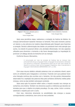 Diálogos sobre Inclusão 3 Capítulo 1 7
Figura 1: Recursos utilizados para a
contação
Fonte: Douglas Teles
Figura 2: Autora testando o fantoche
Fonte: Douglas Teles
	
Após essa penúltima etapa, realizamos a contação da história da libélula. As
crianças demonstraram bastante interesse no fantoche. Para este momento usamos
um tatame e uma estrutura de madeira disponibilizada pelo Geopark para fazermos
a contação. Devido à diferenciação das idades uns prestaram bem mais atenção que
outros, no entanto foi possível ofertar uma atividade diferenciada. Um dos aspectos
utilizados para dinamizar o momento e não haver desoganização ou inquietação foi
promover um diálogo através do fantoche com as crianças.
Conforme Souza e Bernardino,
	 	
A comunicação por meio da narração de histórias fala as crianças mais
profundamente do que a linguagem literal, a linguagem do pensamento; dramatizar
com bonecos ou fantoches, representando aquilo que se quer dizer através do
desenho ou pintura é fazer uso da linguagem imaginativa, essa é naturalmente a
linguagem infantil (SOUZA; BERNARDINO, 2011, p. 242).
Com esse recurso didático utilizado podemos criar um ambiente infantil, assim
como um ambiente para indagações e conversas. Fazendo com que pudesse haver
uma interação contínua dos ouvintes com o fantoche. Um dos pontos interessantes
observados foi a repetição das palavras ditas pela contadora (fantoche) reditas pelas
crianças, como se elas também estivessem contando.
Após essa ação foi possível refletir sobre o impacto causado nas crianças ao
contarmos uma história. Também nos direcionou quanto a melhorias que deverão ser
tomadas para que o objetivo do projeto prevaleça. Ou seja, contar, incluir e ensinar,
sobretudo o respeito para com o outro.
Com isso, intervimos ativamente na sensibilidade das crianças a causas
correspondentes a deficiência, bem como do meio ambiente.
 