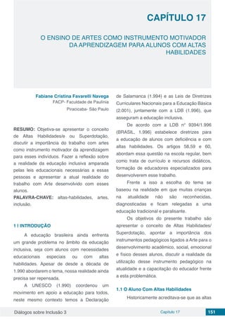 Diálogos sobre Inclusão 3 Capítulo 17 151
CAPÍTULO 17
doi
O ENSINO DE ARTES COMO INSTRUMENTO MOTIVADOR
DA APRENDIZAGEM PARA ALUNOS COM ALTAS
HABILIDADES
Fabiane Cristina Favarelli Navega
FACP- Faculdade de Paulínia
Piracicaba- São Paulo
RESUMO: Objetiva-se apresentar o conceito
de Altas Habilidades/e ou Superdotação,
discutir a importância do trabalho com artes
como instrumento motivador da aprendizagem
para esses indivíduos. Fazer a reflexão sobre
a realidade da educação inclusiva amparada
pelas leis educacionais necessárias a essas
pessoas e apresentar a atual realidade do
trabalho com Arte desenvolvido com esses
alunos.
PALAVRA-CHAVE: altas-habilidades, artes,
inclusão.
1 | 	INTRODUÇÃO
A educação brasileira ainda enfrenta
um grande problema no âmbito da educação
inclusiva, seja com alunos com necessidades
educacionais especiais ou com altas
habilidades. Apesar de desde a década de
1.990 abordarem o tema, nossa realidade ainda
precisa ser repensada.
A UNESCO (1.990) coordenou um
movimento em apoio a educação para todos,
neste mesmo contexto temos a Declaração
de Salamanca (1.994) e as Leis de Diretrizes
Curriculares Nacionais para a Educação Básica
(2.001), juntamente com a LDB (1.996), que
asseguram a educação inclusiva.
De acordo com a LDB n° 9394/1.996
(BRASIL, 1.996) estabelece diretrizes para
a educação de alunos com deficiência e com
altas habilidades. Os artigos 58,59 e 60,
abordam essa questão na escola regular, bem
como trata de currículo e recursos didáticos,
formação de educadores especializados para
desenvolverem esse trabalho.
Frente a isso a escolha do tema se
baseou na realidade em que muitas crianças
na atualidade não são reconhecidas,
diagnosticadas e ficam relegadas a uma
educação tradicional e paralisante.
Os objetivos do presente trabalho são
apresentar o conceito de Altas Habilidades/
Superdotação, apontar a importância dos
instrumentos pedagógicos ligados a Arte para o
desenvolvimento acadêmico, social, emocional
e físico desses alunos, discutir a realidade da
utilização desse instrumento pedagógico na
atualidade e a capacitação do educador frente
a esta problemática.
1.1	O Aluno Com Altas Habilidades
Historicamente acreditava-se que as altas
 