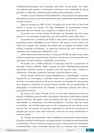 Diálogos sobre Inclusão 3 Capítulo 17 152
Habilidades/Superdotação eram explicadas pelo divino. Tempo depois, sua origem
era explicada pela genética, e atualmente é atribuída a uma combinação de fatores
genéticos e ambientais, sofrendo grande influência pela sociedade e cultura.
Acredita-se que crianças comAltas Habilidades ou Superdotação não apresentam
dificuldades escolares e que não necessitam de apoio educacional especializado para
se desenvolverem.
Segundo pesquisa do INEP (2.015), divulgado pelo jornal Folha de São Paulo
(2.015), o número de crianças com Altas Habilidades ou Superdotação cresceu
dezessete vezes em catorze anos, chegando a 13.308 no ano de 2014.
De acordo com o Senso Escolar do Ministério da Educação, em 2.016 havia
apenas 15. 751 estudantes cadastrados como tendo AH/SD no país (INEP, 2016).
Se analisarmos a incidência de AH/SD é mais comum encontrarmos meninos
possuidores destas habilidades do que meninas. Isso devido a nossa cultura, que
impõe uma situação onde meninas são criadas para se adaptar ao contexto social
inserida, aceitando as limitações, ao passo que meninos são mais incentivados a
manifestar suas insatisfações (ARANTES, 2.011).
Aprofundando-se ao assunto sobre a criança com AH/SD constata-se que, esses
indivíduos apresentam características cognitivas, emocionais e comportamentais que
necessitam ser desenvolvidas e trabalhadas corretamente.
De acordo com a Política Nacional de Educação Especial na perspectiva da
Educação Inclusiva (BRASIL, 2008), crianças com altas Habilidades/Superdotação
apresentam potencial elevado em qualquer uma das seguintes áreas, isoladas ou
combinadas: intelectual, acadêmica, liderança, psicomotricidade e artes.
Essas crianças apresentam grande facilidade para a aprendizagem, dominam
rapidamente as informações e conceitos, desta forma, questionamos o papel do
educador e da escola perante esses alunos, que deve ser baseado em uma proposta
de se adeque as exigências da criança. Pode-se ressaltar aqui as possibilidades de
adequação e o enriquecimento do conteúdo, a metodologia aplicada, bem como a
aceleração de estudos.
De acordo com Joseph Renzulli (2.014), um dos mais importantes teóricos no
assunto,aHabilidadeacimadamédia,criatividadeemotivaçãocompõeapersonalidade
desses indivíduos. Ele aponta ainda que existam dois tipos de comportamento de
superdotados, os acadêmicos e os criativos-produtivos. O primeiro, são mais fáceis
de identificar, são medidos pelos testes de QI e destacando-se nas escolas. Já no
segundo tipo, são aqueles com grandes capacidades de desenvolver pensamentos,
soluções para a vida social, esses indivíduos costumam ser menos identificados no
ambiente escolar.
As crianças que apresentam essas habilidades extremamente desenvolvidas,
percebem-se diferente das demais, o que pode resultar em problemas comportamentais
ou psicológicos. Para ser aceita ou se igualar ao grupo, muitas apresentam dificuldades
comportamentais, baixo rendimento escolar, falta de interesse pelos conteúdos,
 