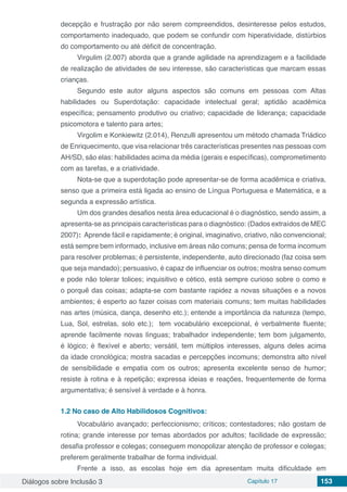 Diálogos sobre Inclusão 3 Capítulo 17 153
decepção e frustração por não serem compreendidos, desinteresse pelos estudos,
comportamento inadequado, que podem se confundir com hiperatividade, distúrbios
do comportamento ou até déficit de concentração.
Virgulim (2.007) aborda que a grande agilidade na aprendizagem e a facilidade
de realização de atividades de seu interesse, são características que marcam essas
crianças.
Segundo este autor alguns aspectos são comuns em pessoas com Altas
habilidades ou Superdotação: capacidade intelectual geral; aptidão acadêmica
específica; pensamento produtivo ou criativo; capacidade de liderança; capacidade
psicomotora e talento para artes;
Virgolim e Konkiewitz (2.014), Renzulli apresentou um método chamada Triádico
de Enriquecimento, que visa relacionar três características presentes nas pessoas com
AH/SD, são elas: habilidades acima da média (gerais e específicas), comprometimento
com as tarefas, e a criatividade.
Nota-se que a superdotação pode apresentar-se de forma acadêmica e criativa,
senso que a primeira está ligada ao ensino de Língua Portuguesa e Matemática, e a
segunda a expressão artística.
Um dos grandes desafios nesta área educacional é o diagnóstico, sendo assim, a
apresenta-se as principais características para o diagnóstico: (Dados extraídos de MEC
2007):  Aprende fácil e rapidamente; é original, imaginativo, criativo, não convencional;
está sempre bem informado, inclusive em áreas não comuns; pensa de forma incomum
para resolver problemas; é persistente, independente, auto direcionado (faz coisa sem
que seja mandado); persuasivo, é capaz de influenciar os outros; mostra senso comum
e pode não tolerar tolices; inquisitivo e cético, está sempre curioso sobre o como e
o porquê das coisas; adapta-se com bastante rapidez a novas situações e a novos
ambientes; é esperto ao fazer coisas com materiais comuns; tem muitas habilidades
nas artes (música, dança, desenho etc.); entende a importância da natureza (tempo,
Lua, Sol, estrelas, solo etc.); tem vocabulário excepcional, é verbalmente fluente;
aprende facilmente novas línguas; trabalhador independente; tem bom julgamento,
é lógico; é flexível e aberto; versátil, tem múltiplos interesses, alguns deles acima
da idade cronológica; mostra sacadas e percepções incomuns; demonstra alto nível
de sensibilidade e empatia com os outros; apresenta excelente senso de humor;
resiste à rotina e à repetição; expressa ideias e reações, frequentemente de forma
argumentativa; é sensível à verdade e à honra.
1.2	No caso de Alto Habilidosos Cognitivos:
Vocabulário avançado; perfeccionismo; críticos; contestadores; não gostam de
rotina; grande interesse por temas abordados por adultos; facilidade de expressão;
desafia professor e colegas; conseguem monopolizar atenção de professor e colegas;
preferem geralmente trabalhar de forma individual.
Frente a isso, as escolas hoje em dia apresentam muita dificuldade em
 