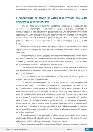 Diálogos sobre Inclusão 3 Capítulo 17 154
reconhecer e desenvolver um trabalho coerente com essas crianças, devido a falta de
conhecimento da equipe pedagógica, falta de instrumentos e estruturas educacionais.
2 | 	CONTRINUIÇÃO DO ENSINO DE ARTES PARA PESSOAS COM ALTAS
HABILIDADES OU SUPERDOTAÇÃO
Para um pleno desenvolvimento acadêmico, emocional e psicomotor, faz-
se necessário capacitação de educadores, equipe pedagógica, adaptação de
currículo escolar e uma estruturação pedagógica para um atendimento educacional
especializado. Com relação ao trabalho desenvolvido com crianças com AH/SD no
quesito enriquecimento curricular, o principal objetivo deve ser: “cultivar talentos,
promover interesses, desafiar potenciais e despertar a criatividade (LANDAU, 2.002,
P. 29).
Assim, entende-se que o ensino de artes não deve ser um simples passatempo,
cópia ou mera reprodução de obras de artistas famosos. O ensino de artes vai muito
além disso.
Reily (2.008, p.37), aponta que já se tem um conhecimento sobre o ensino de arte
que “busca contemplar as possibilidades e necessidades de cada grupo, considerando
a tecnologia assistiva, procedimentos de trabalho, interlocução com a cultura, modos
de apresentar os materiais, linguagens e comunicação”.
O trabalho com artes deve favorecer o acesso a cultura, linguagem, expressão
dos sentimentos e emoções, bem como o reconhecimento e respeito as obras e
produções artísticas.
O educador deverá ter plena consciência de seu papel de forma a garantir o
sucesso desse trabalho especializado.
O ensino de artes deve contribuir para que os alunos possam experimentar
vivências em artes, construindo sua identidade, integrando-se no meio social,
produzindo novos conhecimentos e desenvolvendo suas potencialidades. A arte
caracteriza-se como um tipo particular de conhecimento que o ser humano produz a
partir de suas vivências, assim ela é individual e particular. É o produto da expressão
do imaginário, dos sentimentos e emoções do ser humano, mas está muito ligada a
ciência. Nunca foi possível existir ciência sem imaginação, nem arte sem conhecimento.
Desta forma, um ensino criador, deve favorecer integração entre a aprendizagem
racional (dos conteúdos) e estética dos alunos (arte). Nesse contexto, a atividade
artística constitui-se como essencial a esses alunos auxiliando a superar dificuldades
de ordem emocional.
O relacionamento entre educador e aluno se faz necessário, bem como a
contribuição familiar. O educador deve ter pleno conhecimento de seu aluno, suas
dificuldades e potencialidades, para assim traçar suas metas.
Apartir dessas concepções apresentadas até aqui, compreendemos a verdadeira
 