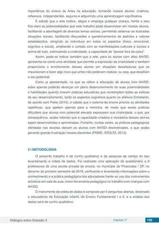 Diálogos sobre Inclusão 3 Capítulo 17 155
importância do ensino de Artes na educação, tornando nossos alunos: criativos,
reflexivos, independentes, seguros e adquirindo uma aprendizagem significativa.
É sabido que a arte motiva, alegra e empolga qualquer criança, frente a isso
fica claro as potencialidades que este trabalho pode desenvolver em nossos alunos,
facilitando a abordagem de diversos temas sociais, permitindo observar as ilustradas
situações sociais, facilitando discussões e questionamentos de padrões e valores
estabelecidos, atingindo os indivíduos em todos os aspectos (físico, emocional,
cognitivo e social), ampliando o contato com as manifestações culturais e sociais e
acima de tudo, estimulando a criatividade, a capacidade de “pensar fora da caixa”.
Assim, pode-se indicar também que a arte, para os alunos com altas AH/SD,
apresenta-se como uma atividade que permite a expressão da criatividade e também
proporciona o envolvimento desses alunos em situações desafiadoras que os
impulsionam a fazer algo novo que antes não poderiam realizar, ou seja, que desafiam
o seu potencial.
Como já apresentado, no que se refere à educação de alunos com AH/SD,
estes apenas poderão alcançar um pleno desenvolvimento de suas potencialidades
e habilidades quando tiverem práticas educativas que contemplem todas as esferas
de seu desenvolvimento, tanto os aspectos cognitivos quanto os afetivos Entretanto,
de acordo com Piske (2013), é sabido que o sistema de ensino priorize as atividades
repetitivas, que apelam apenas para a memória, de modo que essas práticas
dificultam que alunos com potencial elevado expressem sua criatividade, o que, por
consequência, acaba inibindo que a capacidade criadora e inovadora desses alunos
sejam desenvolvidas e aprimoradas. Portanto, muitas vezes, as práticas pedagógicas
ofertadas nas escolas deixam os alunos com AH/SD desmotivados, o que acaba
gerando grande frustração nesses discentes (PISKE; STOLTZ, 2013).
3 | 	METODOLOGIA
O presente trabalho é de cunho qualitativo e de pesquisa de campo do tipo
levantamento e coleta de dados. Foi realizado uma aplicação de questionário a 9
professores de uma escola privada de ensino, no município de Piracicaba / SP, no
decorrer do primeiro semestre de 2018, verificando e levantando informações sobre o
conhecimento e a prática pedagógica dos educadores frente ao uso dos instrumentos
artísticos em sala de aula, como ferramenta pedagógica no trabalho com crianças com
AH/SD.
O instrumento de coleta de dados é composto por 5 perguntas abertas, destinado
a educadores da Educação infantil, do Ensino Fundamental I e II, e a análise dos
dados será de cunho qualitativo.
 