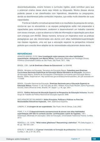 Diálogos sobre Inclusão 3 Capítulo 17 158
descontextualizadas, ensino livresco e currículos rígidos, pode contribuir para que
o potencial criativo desse aluno seja inibido ou bloqueado. Muitos desses alunos
poderão passar a ser classificados com hiperativos, desatentos ou preguiçosos,
devido ao desinteresse pelos conteúdos impostos, que estão muito distantes de suas
capacidades.
Frente ao trabalho conceitual apresentado e os resultados da pesquisa de campo,
conclui-se que os educadores e as equipes pedagógicas estão mal preparadas e
capacitadas para reconhecerem, avaliarem e desenvolverem um trabalho coerente
com essas crianças, o que se observa é a falta de informação e capacitação para atuar
com crianças com AH/SD. Dessa maneira, torna-se um imperativo rever as práticas
pedagógicas que são direcionadas aos alunos com altas habilidades/superdotação
nas classes regulares, uma vez que a educação especial na perspectiva inclusiva
postula que a escola deve adaptar-se às necessidades educacionais desse aluno.
REFERÊNCIAS
ARANTES-BRERO, D.R.B. Uma investigação sobre pessoas com altas habilidades/
superdotação: dialogando com Marion Milner. Dissertação (Mestrado em Psicologia Clínica).
Pontifícia Universidade Católica de São Paulo, São Paulo, 2011, 108p.
BRASIL. LDB – Lei de Diretrizes e Bases da Educacional. Lei 9394/96
BRASIL. Ministério da Educação. Secretaria de Educação Básica. Subsídios para Diretrizes
Curriculares Nacionais Específicas da Educação Básica/ Ministério da Educação. Secretaria
de Educação Básica. Diretoria de Concepções e Orientações Curriculares para Educação Básica –
Brasília: 2009a. Disponível em: http://portal.mec.gov.br/dmdocuments/subsidios_dcn.pdf acessado em
17/10/09
BRASIL. Conselho Nacional de Educação. Diretrizes Nacionais para a Educação Especial na
Educação Básica. Parecer 17, de 3 de julho de 2001. Relatos: Kuno Paulo Rhoden; Sylvia Figueiredo
Gouvêa. Diário Oficial da União, Brasília, DF, Seção 1, p. 46, ago. 2001.
BRASIL. Política Nacional de Educação Especial na Perspectiva da Educação Inclusiva. Brasília.
Grupo de Trabalho da Política Nacional de Educação especial, 2008.
DECLARAÇÃO DE SALAMANCA: Sobre Princípios, Políticas e Práticas na Área das
Necessidades Educativas Especiais, 1994, Salamanca-Espanha.
LANDAU, E. A coragem de ser superdotado. São Paulo: Arte & Ciência, 2.ed.,2002.
PISKE, F. H. R. O desenvolvimento socioemocional de alunos com altas habilidades/
superdotação (AH/ SD) no contexto escolar: contribuições a partir de Vygotsky. 146 f.
Dissertação (Mestrado em educação)- Setor de Educação, Universidade Federal do Paraná, Curitiba,
2013.
RENZULLI, J.S. (1978). “What makes giftedness? Reexamining a definition”. Phi Delta Kappan, n.
60, pp. 180-184 e 261.
STOLTZ, T.; WEGER, U. O pensar vivenciado na formação de professores. Educar em Revista.
Curitiba, n. 56, p. 67- 83, 2015.
 