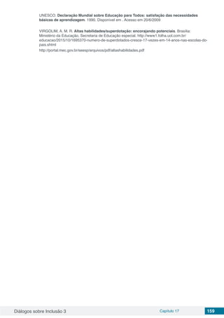 Diálogos sobre Inclusão 3 Capítulo 17 159
UNESCO. Declaração Mundial sobre Educação para Todos: satisfação das necessidades
básicas de aprendizagem. 1990. Disponível em . Acesso em 20/6/2009
VIRGOLIM, A. M. R. Altas habilidades/superdotação: encorajando potenciais. Brasília:
Ministério da Educação, Secretaria de Educação especial. http://www1.folha.uol.com.br/
educacao/2015/10/1695370-numero-de-superdotados-cresce-17-vezes-em-14-anos-nas-escolas-do-
pais.shtml
http://portal.mec.gov.br/seesp/arquivos/pdf/altashabilidades.pdf
 