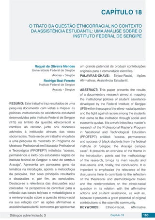 Diálogos sobre Inclusão 3 Capítulo 18 160
CAPÍTULO 18
doi
O TRATO DA QUESTÃO ÉTNICORRACIAL NO CONTEXTO
DA ASSISTÊNCIA ESTUDANTIL: UMA ANÁLISE SOBRE O
INSTITUTO FEDERAL DE SERGIPE
Raquel de Oliveira Mendes
Universidade Federal de Sergipe
Aracaju - Sergipe
Rodrigo Bozi Ferrete
Instituto Federal de Sergipe
Aracaju - Sergipe
RESUMO: Este trabalho traz resultados de uma
pesquisa documental com vistas a mapear as
políticas institucionais de assistência estudantil
desenvolvidas pelo Instituto Federal de Sergipe
(IFS) no âmbito da questão étnicorracial e
combate ao racismo junto aos discentes
advindos à instituição através das cotas
sóciorraciais. Trata-se de um trabalho vinculado
a uma pesquisa de mestrado do Programa de
Mestrado Profissional em Educação Profissional
e Tecnológica (PROFEPT) intitulada: “acesso,
permanência e êxito dos estudantes negros do
instituto federal de Sergipe: o caso do campus
Aracaju”. Apresenta um panorama geral da
temática na introdução, aponta a metodologia
da pesquisa, traz seus principais resultados
e discussões e, por fim, as conclusões.
Destaca-se a relevância das discussões aqui
colocadas na perspectiva de contribuir para a
reflexão das bases teóricas e metodológicas e
a reinterpretação sobre a questão étnico-racial
na sua relação com as ações afirmativas e
assistênciaestudantil,bemcomo,porapresentar
um grande potencial de produzir contribuições
originais para a comunidade científica.
PALAVRAS-CHAVE: Étnico-Racial, Ações
Afirmativas, Assistência Estudantil.
ABSTRACT: This paper presents the results
of a documentary research aimed at mapping
the institutional policies of student assistance
developed by the Federal Institute of Sergipe
(IFS)withinthescopeoftheethno-racialquestion
and the fight against racism among the students
that come to the institution through social and
economic quotas. It is a work linked to a master’s
research of the Professional Master’s Program
in Vocational and Technological Education
(PROFEPT) entitled: “access, permanence
and success of black students from the federal
institute of Sergipe: the Aracaju campus
case”. It presents an overview of the theme in
the introduction, points out the methodology
of the research, brings its main results and
discussions and, finally, the conclusions. It is
important to emphasize the relevance of the
discussions here to contribute to the reflection
of the theoretical and methodological bases
and the reinterpretation on the ethnic-racial
question in its relation with the affirmative
actions and student assistance, as well as,
because it presents a great potential of original
contributions to the scientific community.
KEYWORDS: Ethnic-Racial, Affirmative
 