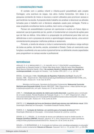 Diálogos sobre Inclusão 3 Capítulo 1 8
4 | 	CONSIDERAÇÕES FINAIS
O contato com o público infantil e infanto-juvenil possibilitado pelo projeto
Contageo: uma aventura às cegas, nos abriu muitos horizontes. Um deles é a
pesquisa constante de meios e recursos a serem utilizados para promover acesso e
permanência na escola. A proposta deste trabalho era analisar e descrever as atitudes
tomadas para o trabalho com a literatura adaptada usada para contação. Frente a
esse propósito conciliamos teoria à prática, bem como a imaginação.
Pensar em acessibilidade é pensar em oportunizar a outros um futuro digno e
acessível, que já é garantido por lei, porém, é fundamental um conjunto de ações para
que de fato se efetive. Uma delas é a preparação do profissional para lidar com as
deficiências e com o processo de ensino e aprendizagem desses alunos, uma outra é
constantemente pesquisar melhorias práticas e acessíveis.
Portanto, a tarefa de educar e incluir é extremamente complexa e exige esforço
de todas as partes, da família, escola, sociedade e Estado. Cada um exercendo suas
funções e auxiliando uns aos outros é possível tornar os deficiente visuais capacitados
para progredirem no campo escolar e profissional.
REFERÊNCIAS
ARAUJO, O. H. A; MAGALHÃES, C. J. S; GALVÃO. M. N. C. EDUCAÇÃO: possibilidades e
perspectivas no Geopark Araripe. In: Osmar Hélio Alves Araúo; Célia de Jesus Silva Magalhães,
Maria Neuma Clemente Galvão. (Org.). Do contexto literário à reflexão sobre a educação na
contemporaneidade: educação em mosaico. 1 ed. Curitiba: CRV, 2017, v. 1, p. 93-103.
BRASIL. Constituição (1988). Constituição da República Federativa do Brasil. Brasília DF:
Senado, 1988.	 Disponível em: <http://www2.senado.leg.br/bdsf/bitstream/handle/id/518231/CF88_Livro_
EC912016.pdf>. Acesso em: 15 de maio de 2018.
	 . Ministério da Educação. Secretaria da Educação Fundamental. Referencial Curricular
Nacional para Educação Infantil. Brasília: MEC/SEF, 1998. Disponível em: <https://portal.mec.gov.
br/seb/arquivos/pdf/rcnei_vol1.pdf>. Acesso em: 27 de mar de 2018.
LIMA, F. J. Introdução aos estudos do roteiro para áudio-descrição: sugestões para a construção
de um script anotado. Revista Brasileira de Tradução Visual, v. 7, n. 7, 2011. Disponível em: <http://
www.associadosdainclusao.com.br/enades2016/sites/all/themes/berry/documentos/08- introducao-ao-
estudo-do-roteiro.pdf>. Acesso em: 10 de Junho de 2018.
PRETO, V. O. Adaptação de livros de literatura infantil para alunos com deficiência visual. 2009.
Dissertação (Mestrado em Educação) - Faculdade Estadual Paulista, Marília.
RAMOS, A. C. Contação de histórias: um caminho para a formação de leitores? 2011.
Dissertação (Mestrado em Educação) - Universidade Estadual de Londrina, Londrina.
SOUSA, A. C. L; SOUSA, I. S. A inclusão de alunos com deficiência visual no âmbito escolar. In:
Estação Científica (UNIFAP). Macapá, volume 6, N° 3, 2016. Disponível em: <https://periodicos.
unifap.br/index.php/estacao/article/view/2310>. Acesso em: 02 de Junho de 2018.
SOUZA, L. O; BERNARDINO, A. D. A contação de histórias como estratégia pedagógica na educação
infantil e ensino fundamental. Educere et Educare. Cascavel. Vol. 6, n. 12, jul./dez. 2011, p. 235-249.
 