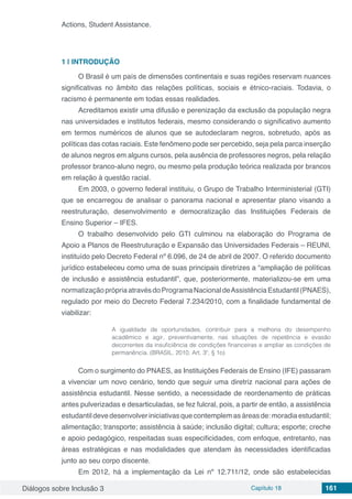 Diálogos sobre Inclusão 3 Capítulo 18 161
Actions, Student Assistance.
1 | 	INTRODUÇÃO
O Brasil é um país de dimensões continentais e suas regiões reservam nuances
significativas no âmbito das relações políticas, sociais e étnico-raciais. Todavia, o
racismo é permanente em todas essas realidades.
Acreditamos existir uma difusão e perenização da exclusão da população negra
nas universidades e institutos federais, mesmo considerando o significativo aumento
em termos numéricos de alunos que se autodeclaram negros, sobretudo, após as
políticas das cotas raciais. Este fenômeno pode ser percebido, seja pela parca inserção
de alunos negros em alguns cursos, pela ausência de professores negros, pela relação
professor branco-aluno negro, ou mesmo pela produção teórica realizada por brancos
em relação à questão racial.
Em 2003, o governo federal instituiu, o Grupo de Trabalho Interministerial (GTI)
que se encarregou de analisar o panorama nacional e apresentar plano visando a
reestruturação, desenvolvimento e democratização das Instituições Federais de
Ensino Superior – IFES.
O trabalho desenvolvido pelo GTI culminou na elaboração do Programa de
Apoio a Planos de Reestruturação e Expansão das Universidades Federais – REUNI,
instituído pelo Decreto Federal nº 6.096, de 24 de abril de 2007. O referido documento
jurídico estabeleceu como uma de suas principais diretrizes a “ampliação de políticas
de inclusão e assistência estudantil”, que, posteriormente, materializou-se em uma
normatizaçãoprópriaatravésdoProgramaNacionaldeAssistênciaEstudantil(PNAES),
regulado por meio do Decreto Federal 7.234/2010, com a finalidade fundamental de
viabilizar:
A igualdade de oportunidades, contribuir para a melhoria do desempenho
acadêmico e agir, preventivamente, nas situações de repetência e evasão
decorrentes da insuficiência de condições financeiras e ampliar as condições de
permanência. (BRASIL, 2010, Art. 3º, § 1o)
Com o surgimento do PNAES, as Instituições Federais de Ensino (IFE) passaram
a vivenciar um novo cenário, tendo que seguir uma diretriz nacional para ações de
assistência estudantil. Nesse sentido, a necessidade de reordenamento de práticas
antes pulverizadas e desarticuladas, se fez fulcral, pois, a partir de então, a assistência
estudantil deve desenvolver iniciativas que contemplem as áreas de: moradia estudantil;
alimentação; transporte; assistência à saúde; inclusão digital; cultura; esporte; creche
e apoio pedagógico, respeitadas suas especificidades, com enfoque, entretanto, nas
áreas estratégicas e nas modalidades que atendam às necessidades identificadas
junto ao seu corpo discente.
Em 2012, há a implementação da Lei nº 12.711/12, onde são estabelecidas
 