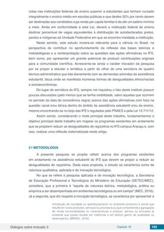 Diálogos sobre Inclusão 3 Capítulo 18 162
cotas nas instituições federais de ensino superior a estudantes que tenham cursado
integralmente o ensino médio em escolas públicas e que destes 50% por cento devem
ser destinadas aos candidatos cuja renda per capita familiar é de até um salário mínimo
e meio. Ainda em conformidade a esta Lei, deverá a instituição federal de ensino
destinar percentual de vagas equivalentes à distribuição de autodeclarados pretos,
pardos e indígenas da Unidade Federativa em que se encontra instalada a instituição.
Neste sentido, este estudo mostra-se relevante para a ciência no Brasil, na
perspectiva de contribuir no aprofundamento da reflexão das bases teóricas e
metodológicas e a reinterpretação sobre as questões das ações afirmativas no IFS,
bem como, por apresentar um grande potencial de produzir contribuições originais
para a comunidade científica. Acrescenta-se ainda o caráter inovador da pesquisa
por se propor a estudar a temática a partir do olhar de uma servidora do quadro
técnico-administrativo que lida diariamente com as demandas advindas da assistência
estudantil, lócus onde se manifesta inúmeras formas de desigualdades étnico/raciais
e socioeconômicas.
Do lugar de servidora do IFS, sempre me inquietou o fato deste instituto possuir
poucas discussões (pelo menos que se tenha visibilidade, salvo aquelas que ocorrem
no período da data de consciência negra) acerca das ações afirmativas com foco na
questão racial e/ou étnica dentro do âmbito da assistência estudantil e/ou do ensino,
mesmo encontrando-se no bojo das IFE’s reguladas pelo PNAES e pela Lei 12.711/12.
Assim sendo, considerando o mote principal deste trabalho, fundamentamos o
objetivo principal deste trabalho em mapear os programas existentes em andamento
que se propõem reduzir as desigualdades de raça/etnia no IFS campus Aracaju e, com
isso, realizar uma reflexão sistematizada neste artigo.
2 | 	METODOLOGIA
A presente pesquisa se propõe refletir acerca dos programas existentes
em andamento na assistência estudantil do IFS que devem se propor a reduzir as
desigualdades de raça/etnia. Dada essa proposta, o estudo se caracteriza como de
natureza qualitativa, aplicada e de inovação tecnológica.
No que se refere à pesquisa aplicada e de inovação tecnológica, a Secretaria
de Educação Profissional e Tecnológica do Ministério da Educação (SETEC/MEC),
considera, que a primeira é “aquela de natureza teórica, metodológica, prática ou
empírica a ser desempenhada em ambientes tecnológicos ou em campo” (MEC, 2016).
Já a segunda, que diz respeito à inovação tecnológica, se caracteriza por apresentar a
introdução de novidade ou aperfeiçoamento no ambiente produtivo e social que
resulte em novos produtos, serviços ou processos ou que compreenda a agregação
de novas funcionalidades ou características a produto, serviço ou processo já
existente que possa resultar em melhorias e em efetivo ganho de qualidade ou
desempenho. (BRASIL, 2016)
 