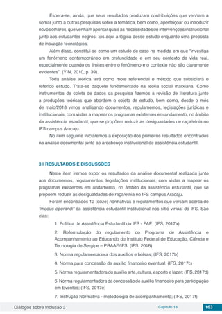 Diálogos sobre Inclusão 3 Capítulo 18 163
Espera-se, ainda, que seus resultados produzam contribuições que venham a
somar junto a outras pesquisas sobre a temática, bem como, aperfeiçoar ou introduzir
novos olhares, que venham apontar quais as necessidades de intervenções institucional
junto aos estudantes negros. Eis aqui a lógica desse estudo enquanto uma proposta
de inovação tecnológica.
Além disso, constitui-se como um estudo de caso na medida em que “investiga
um fenômeno contemporâneo em profundidade e em seu contexto de vida real,
especialmente quando os limites entre o fenômeno e o contexto não são claramente
evidentes”. (YIN, 2010, p. 39).
Toda análise teórica terá como mote referencial o método que subsidiará o
referido estudo. Trata-se daquele fundamentado na teoria social marxiana. Como
instrumentos de coleta de dados da pesquisa fizemos a revisão de literatura junto
a produções teóricas que abordem o objeto de estudo, bem como, desde o mês
de maio/2018 vimos analisando documentos, regulamentos, legislações jurídicas e
institucionais, com vistas a mapear os programas existentes em andamento, no âmbito
da assistência estudantil, que se propõem reduzir as desigualdades de raça/etnia no
IFS campus Aracaju.
No item seguinte iniciaremos a exposição dos primeiros resultados encontrados
na análise documental junto ao arcabouço institucional de assistência estudantil.
3 | 	RESULTADOS E DISCUSSÕES
Neste item iremos expor os resultados da análise documental realizada junto
aos documentos, regulamentos, legislações institucionais, com vistas a mapear os
programas existentes em andamento, no âmbito da assistência estudantil, que se
propõem reduzir as desigualdades de raça/etnia no IFS campus Aracaju.
Foram encontrados 12 (doze) normativas e regulamentos que versam acerca do
“modus operandi” da assistência estudantil institucional nos sítio virtual do IFS. São
elas:
1. Política de Assistência Estudantil do IFS - PAE; (IFS, 2017a)
2. Reformulação do regulamento do Programa de Assistência e
Acompanhamento ao Educando do Instituto Federal de Educação, Ciência e
Tecnologia de Sergipe – PRAAE/IFS; (IFS, 2018)
3. Norma regulamentadora dos auxílios e bolsas; (IFS, 2017b)
4. Norma para concessão de auxílio financeiro eventual; (IFS, 2017c)
5. Norma regulamentadora do auxílio arte, cultura, esporte e lazer; (IFS, 2017d)
6. Norma regulamentadora da concessão de auxílio financeiro para participação
em Eventos; (IFS, 2017e)
7. Instrução Normativa - metodologia de acompanhamento; (IFS, 2017f)
 