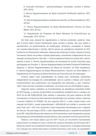 Diálogos sobre Inclusão 3 Capítulo 18 164
8. Instrução Normativa - operacionalização, concessão, auxílios e bolsas;
(IFS, 2015)
9. Norma Regulamentadora da Bolsa Estudantil Partilhando Saberes; (IFS,
2014a)
10. Norma Regulamentadora da Bolsa de Incentivo ao Êxito Acadêmico; (IFS,
2014b)
11. Norma Regulamentadora da Bolsa Monitoria/Ensino Técnico de Nível
Médio; (IFS, 2011a)
12. Regulamento do Programa de Bolsa Monitoria de Ensino/Cursos de
Graduação. (IFS, 2011b)
De todo esse arsenal de regulamentos e normas existentes, pode-se notar
que 9 (nove) deles versam diretamente sobre auxílios e bolsas, fato que ratifica a
característica da predominância da bolsificação, fenômeno constatado e tratado
nos estudos Nascimento e Santos (2014) acerca da assistência estudantil do IFS.
Conforme os fichamentos realizados, observamos ainda que 6 (seis), dessas 9 (nove)
normativas tratam de auxílios e bolsas destinadas a estudantes independente de sua
situação socioeconômica. São elas: 1. Norma regulamentadora do auxílio arte, cultura,
esporte e lazer; 2. Norma regulamentadora da concessão de auxílio financeiro para
participação em Eventos; 3. Norma Regulamentadora da Bolsa Estudantil Partilhando
Saberes; 4. Norma Regulamentadora da Bolsa de Incentivo ao Êxito Acadêmico;
5. Norma Regulamentadora da Bolsa Monitoria/Ensino Técnico de Nível Médio; 6.
Regulamento do Programa de Bolsa Monitoria de Ensino/Cursos de Graduação.
Embora hajam mais possibilidades de bolsas para contemplar estudantes
independente da situação de vulnerabilidade, são os auxílios e bolsas com recorte
socioeconômico que predominam nas requisições dos discentes e, que, inclusive,
retém mais recursos investidos anualmente, de acordo com as informações a seguir.
Segundo dados coletados na Coordenadoria de Assistência Estudantil (CAE)
do IFS Aracaju, o recurso orçamentário da assistência estudantil para o campus em
2016 foi de R$ 3.800.000,00 (três milhões e oitocentos mil) para cobertura de 953
(novecentos e cinquenta e três) discentes beneficiados com auxílios, bolsas, materiais
e serviço refeitório do PRAAE. No ano seguinte (2017), o valor orçado sofreu uma
redução de 52,63%, sendo disponibilizado 1.900.000,00 (um milhão e noventos mil)
para arcar com 1.047 (mil e quarenta e sete) estudantes beneficiados com o repasse
de recurso. No que tange a 2018, o valor disponibilizado para a assistência estudantil
foi de R$ 1.853.000,00 para dar cobertura a 810 (oitocentos e dez) estudantes usuários
em situação de vulnerabilidade socioeconômica, até o presente momento (junho/2018).
Nota-se, com esses dados, que em 2017 houve um movimento inversamente
proporcional, na medida em que o número de usuários aumentou de 2016 para 2017
diante do cenário de considerável corte de recurso. Dessa forma, a solução encontrada
foi a redução dos valores das bolsas e auxílios financeiros, bem como, do quantitativo
 
