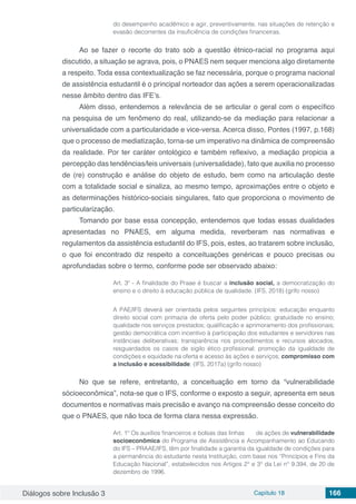 Diálogos sobre Inclusão 3 Capítulo 18 166
do desempenho acadêmico e agir, preventivamente, nas situações de retenção e
evasão decorrentes da insuficiência de condições financeiras.
Ao se fazer o recorte do trato sob a questão étnico-racial no programa aqui
discutido, a situação se agrava, pois, o PNAES nem sequer menciona algo diretamente
a respeito. Toda essa contextualização se faz necessária, porque o programa nacional
de assistência estudantil é o principal norteador das ações a serem operacionalizadas
nesse âmbito dentro das IFE’s.
Além disso, entendemos a relevância de se articular o geral com o específico
na pesquisa de um fenômeno do real, utilizando-se da mediação para relacionar a
universalidade com a particularidade e vice-versa. Acerca disso, Pontes (1997, p.168)
que o processo de mediatização, torna-se um imperativo na dinâmica de compreensão
da realidade. Por ter caráter ontológico e também reflexivo, a mediação propicia a
percepção das tendências/leis universais (universalidade), fato que auxilia no processo
de (re) construção e análise do objeto de estudo, bem como na articulação deste
com a totalidade social e sinaliza, ao mesmo tempo, aproximações entre o objeto e
as determinações histórico-sociais singulares, fato que proporciona o movimento de
particularização.
Tomando por base essa concepção, entendemos que todas essas dualidades
apresentadas no PNAES, em alguma medida, reverberam nas normativas e
regulamentos da assistência estudantil do IFS, pois, estes, ao tratarem sobre inclusão,
o que foi encontrado diz respeito a conceituações genéricas e pouco precisas ou
aprofundadas sobre o termo, conforme pode ser observado abaixo:
Art. 3º - A finalidade do Praae é buscar a inclusão social, a democratização do
ensino e o direito à educação pública de qualidade. (IFS, 2018) (grifo nosso)
A PAE/IFS deverá ser orientada pelos seguintes princípios: educação enquanto
direito social com primazia de oferta pelo poder público; gratuidade no ensino;
qualidade nos serviços prestados; qualificação e aprimoramento dos profissionais;
gestão democrática com incentivo à participação dos estudantes e servidores nas
instâncias deliberativas; transparência nos procedimentos e recursos alocados,
resguardados os casos de sigilo ético profissional; promoção da igualdade de
condições e equidade na oferta e acesso às ações e serviços; compromisso com
a inclusão e acessibilidade; (IFS, 2017a) (grifo nosso)
No que se refere, entretanto, a conceituação em torno da “vulnerabilidade
sócioeconômica”, nota-se que o IFS, conforme o exposto a seguir, apresenta em seus
documentos e normativas mais precisão e avanço na compreensão desse conceito do
que o PNAES, que não toca de forma clara nessa expressão.
Art. 1º Os auxílios financeiros e bolsas das linhas	 de ações de vulnerabilidade
socioeconômica do Programa de Assistência e Acompanhamento ao Educando
do IFS – PRAAE/IFS, têm por finalidade a garantia da igualdade de condições para
a permanência do estudante nesta Instituição, com base nos “Princípios e Fins da
Educação Nacional”, estabelecidos nos Artigos 2° e 3° da Lei n° 9.394, de 20 de
dezembro de 1996.
 