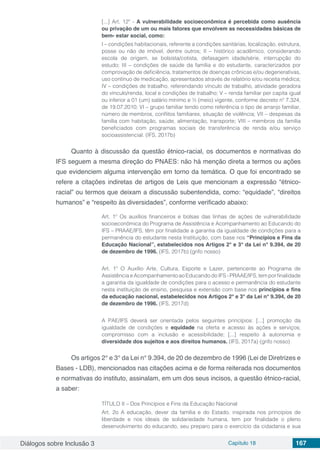 Diálogos sobre Inclusão 3 Capítulo 18 167
[...] Art. 12º - A vulnerabilidade socioeconômica é percebida como ausência
ou privação de um ou mais fatores que envolvem as necessidades básicas de
bem- estar social, como:
I – condições habitacionais, referente a condições sanitárias, localização, estrutura,
posse ou não de imóvel, dentre outros; II – histórico acadêmico, considerando
escola de origem, se bolsista/cotista, defasagem idade/série, interrupção do
estudo; III – condições de saúde da família e do estudante, caracterizados por
comprovação de deficiência, tratamentos de doenças crônicas e/ou degenerativas,
uso contínuo de medicação, apresentados através de relatório e/ou receita médica;
IV – condições de trabalho, referendando vínculo de trabalho, atividade geradora
do vínculo/renda, local e condições de trabalho; V – renda familiar per capita igual
ou inferior a 01 (um) salário mínimo e ½ (meio) vigente, conforme decreto nº 7.324,
de 19.07.2010; VI – grupo familiar tendo como referência o tipo de arranjo familiar,
número de membros, conflitos familiares, situação de violência; VII – despesas da
família com habitação, saúde, alimentação, transporte; VIII – membros da família
beneficiados com programas sociais de transferência de renda e/ou serviço
socioassistencial. (IFS, 2017b)
Quanto à discussão da questão étnico-racial, os documentos e normativas do
IFS seguem a mesma direção do PNAES: não há menção direta a termos ou ações
que evidenciem alguma intervenção em torno da temática. O que foi encontrado se
refere a citações indiretas de artigos de Leis que mencionam a expressão “étnico-
racial” ou termos que deixam a discussão subentendida, como: “equidade”, “direitos
humanos” e “respeito às diversidades”, conforme verificado abaixo:
Art. 1º Os auxílios financeiros e bolsas das linhas de ações de vulnerabilidade
socioeconômica do Programa de Assistência e Acompanhamento ao Educando do
IFS – PRAAE/IFS, têm por finalidade a garantia da igualdade de condições para a
permanência do estudante nesta Instituição, com base nos “Princípios e Fins da
Educação Nacional”, estabelecidos nos Artigos 2° e 3° da Lei n° 9.394, de 20
de dezembro de 1996. (IFS, 2017b) (grifo nosso)
Art. 1º O Auxílio Arte, Cultura, Esporte e Lazer, pertencente ao Programa de
Assistência e Acompanhamento ao Educando do IFS - PRAAE/IFS, tem por finalidade
a garantia da igualdade de condições para o acesso e permanência do estudante
nesta instituição de ensino, pesquisa e extensão com base nos princípios e fins
da educação nacional, estabelecidos nos Artigos 2° e 3° da Lei n° 9.394, de 20
de dezembro de 1996. (IFS, 2017d)
A PAE/IFS deverá ser orientada pelos seguintes princípios: [...] promoção da
igualdade de condições e equidade na oferta e acesso às ações e serviços;
compromisso com a inclusão e acessibilidade; [...] respeito à autonomia e
diversidade dos sujeitos e aos direitos humanos. (IFS, 2017a) (grifo nosso)
Os artigos 2° e 3° da Lei n° 9.394, de 20 de dezembro de 1996 (Lei de Diretrizes e
Bases - LDB), mencionados nas citações acima e de forma reiterada nos documentos
e normativas do instituto, assinalam, em um dos seus incisos, a questão étnico-racial,
a saber:
TÍTULO II – Dos Princípios e Fins da Educação Nacional
Art. 2o A educação, dever da família e do Estado, inspirada nos princípios de
liberdade e nos ideais de solidariedade humana, tem por finalidade o pleno
desenvolvimento do educando, seu preparo para o exercício da cidadania e sua
 
