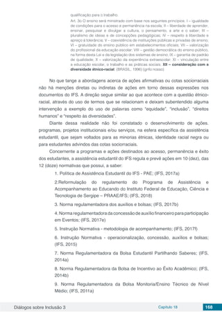 Diálogos sobre Inclusão 3 Capítulo 18 168
qualificação para o trabalho.
Art. 3o O ensino será ministrado com base nos seguintes princípios: I – igualdade
de condições para o acesso e permanência na escola; II – liberdade de aprender,
ensinar, pesquisar e divulgar a cultura, o pensamento, a arte e o saber; III –
pluralismo de ideias e de concepções pedagógicas; IV – respeito à liberdade e
apreço à tolerância; V – coexistência de instituições públicas e privadas de ensino;
VI – gratuidade do ensino público em estabelecimentos oficiais; VII – valorização
do profissional da educação escolar; VIII – gestão democrática do ensino público,
na forma desta Lei e da legislação dos sistemas de ensino; IX – garantia de padrão
de qualidade; X – valorização da experiência extraescolar; XI – vinculação entre
a educação escolar, o trabalho e as práticas sociais; XII – consideração com a
diversidade étnico-racial; (BRASIL, 1996) (grifo nosso)
No que tange a abordagens acerca de ações afirmativas ou cotas sociorraciais
não há menções diretas ou indiretas de ações em torno dessas expressões nos
documentos do IFS. A direção segue similar ao que acontece com a questão étnico-
racial, através do uso de termos que se relacionam e deixam subentendido alguma
intervenção a exemplo do uso de palavras como “equidade”, “inclusão”, “direitos
humanos” e “respeito às diversidades”.
Diante dessa realidade não foi constatado o desenvolvimento de ações.
programas, projetos institucionais e/ou serviços, na esfera específica da assistência
estudantil, que sejam voltados para as minorias étnicas, identidade racial negra ou
para estudantes advindos das cotas sociorraciais.
Concernente a programas e ações destinados ao acesso, permanência e êxito
dos estudantes, a assistência estudantil do IFS regula e prevê ações em 10 (dez), das
12 (doze) normativas que possui, a saber:
1. Política de Assistência Estudantil do IFS - PAE; (IFS, 2017a)
2.Reformulação do regulamento do Programa de Assistência e
Acompanhamento ao Educando do Instituto Federal de Educação, Ciência e
Tecnologia de Sergipe – PRAAE/IFS; (IFS, 2018)
3. Norma regulamentadora dos auxílios e bolsas; (IFS, 2017b)
4. Norma regulamentadora da concessão de auxílio financeiro para participação
em Eventos; (IFS, 2017e)
5. Instrução Normativa - metodologia de acompanhamento; (IFS, 2017f)
6. Instrução Normativa - operacionalização, concessão, auxílios e bolsas;
(IFS, 2015)
7. Norma Regulamentadora da Bolsa Estudantil Partilhando Saberes; (IFS,
2014a)
8. Norma Regulamentadora da Bolsa de Incentivo ao Êxito Acadêmico; (IFS,
2014b)
9. Norma Regulamentadora da Bolsa Monitoria/Ensino Técnico de Nível
Médio; (IFS, 2011a)
 