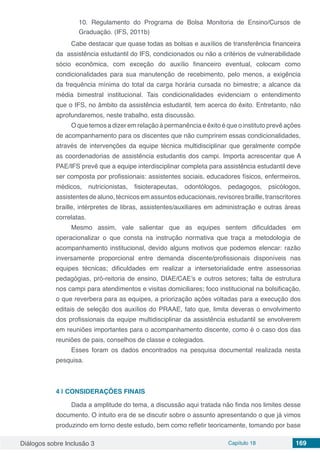 Diálogos sobre Inclusão 3 Capítulo 18 169
10. Regulamento do Programa de Bolsa Monitoria de Ensino/Cursos de
Graduação. (IFS, 2011b)
Cabe destacar que quase todas as bolsas e auxílios de transferência financeira
da assistência estudantil do IFS, condicionados ou não a critérios de vulnerabilidade
sócio econômica, com exceção do auxílio financeiro eventual, colocam como
condicionalidades para sua manutenção de recebimento, pelo menos, a exigência
da frequência mínima do total da carga horária cursada no bimestre; a alcance da
média bimestral institucional. Tais condicionalidades evidenciam o entendimento
que o IFS, no âmbito da assistência estudantil, tem acerca do êxito. Entretanto, não
aprofundaremos, neste trabalho, esta discussão.
O que temos a dizer em relação à permanência e êxito é que o instituto prevê ações
de acompanhamento para os discentes que não cumprirem essas condicionalidades,
através de intervenções da equipe técnica multidisciplinar que geralmente compõe
as coordenadorias de assistência estudantis dos campi. Importa acrescentar que A
PAE/IFS prevê que a equipe interdisciplinar completa para assistência estudantil deve
ser composta por profissionais: assistentes sociais, educadores físicos, enfermeiros,
médicos, nutricionistas, fisioterapeutas, odontólogos, pedagogos, psicólogos,
assistentes de aluno, técnicos em assuntos educacionais, revisores braille, transcritores
braille, intérpretes de libras, assistentes/auxiliares em administração e outras áreas
correlatas.
Mesmo assim, vale salientar que as equipes sentem dificuldades em
operacionalizar o que consta na instrução normativa que traça a metodologia de
acompanhamento institucional, devido alguns motivos que podemos elencar: razão
inversamente proporcional entre demanda discente/profissionais disponíveis nas
equipes técnicas; dificuldades em realizar a intersetorialidade entre assessorias
pedagógias, pró-reitoria de ensino, DIAE/CAE’s e outros setores; falta de estrutura
nos campi para atendimentos e visitas domiciliares; foco institucional na bolsificação,
o que reverbera para as equipes, a priorização ações voltadas para a execução dos
editais de seleção dos auxílios do PRAAE, fato que, limita deveras o envolvimento
dos profissionais da equipe multidisciplinar da assistência estudantil se envolverem
em reuniões importantes para o acompanhamento discente, como é o caso dos das
reuniões de pais, conselhos de classe e colegiados.
Esses foram os dados encontrados na pesquisa documental realizada nesta
pesquisa.
4 | 	CONSIDERAÇÕES FINAIS
Dada a amplitude do tema, a discussão aqui tratada não finda nos limites desse
documento. O intuito era de se discutir sobre o assunto apresentando o que já vimos
produzindo em torno deste estudo, bem como refletir teoricamente, tomando por base
 