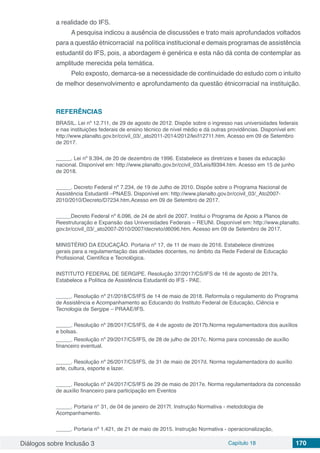 Diálogos sobre Inclusão 3 Capítulo 18 170
a realidade do IFS.
A pesquisa indicou a ausência de discussões e trato mais aprofundados voltados
para a questão étnicorracial na política institucional e demais programas de assistência
estudantil do IFS, pois, a abordagem é genérica e esta não dá conta de contemplar as
amplitude merecida pela temática.
Pelo exposto, demarca-se a necessidade de continuidade do estudo com o intuito
de melhor desenvolvimento e aprofundamento da questão étnicorracial na instituição.
REFERÊNCIAS
BRASIL. Lei nº 12.711, de 29 de agosto de 2012. Dispõe sobre o ingresso nas universidades federais
e nas instituições federais de ensino técnico de nível médio e dá outras providências. Disponível em:
http://www.planalto.gov.br/ccivil_03/_ato2011-2014/2012/lei/l12711.htm. Acesso em 09 de Setembro
de 2017.
_____. Lei nº 9.394, de 20 de dezembro de 1996. Estabelece as diretrizes e bases da educação
nacional. Disponível em: http://www.planalto.gov.br/ccivil_03/Leis/l9394.htm. Acesso em 15 de junho
de 2018.
_____. Decreto Federal nº 7.234, de 19 de Julho de 2010. Dispõe sobre o Programa Nacional de
Assistência Estudantil –PNAES. Disponível em: http://www.planalto.gov.br/ccivil_03/_Ato2007-
2010/2010/Decreto/D7234.htm.Acesso em 09 de Setembro de 2017.
_____Decreto Federal nº 6.096, de 24 de abril de 2007. Institui o Programa de Apoio a Planos de
Reestruturação e Expansão das Universidades Federais – REUNI. Disponível em: http://www.planalto.
gov.br/ccivil_03/_ato2007-2010/2007/decreto/d6096.htm. Acesso em 09 de Setembro de 2017.
MINISTÉRIO DA EDUCAÇÃO. Portaria nº 17, de 11 de maio de 2016. Estabelece diretrizes
gerais para a regulamentação das atividades docentes, no âmbito da Rede Federal de Educação
Profissional, Científica e Tecnológica.
INSTITUTO FEDERAL DE SERGIPE. Resolução 37/2017/CS/IFS de 16 de agosto de 2017a.
Estabelece a Política de Assistência Estudantil do IFS - PAE.
_____. Resolução nº 21/2018/CS/IFS de 14 de maio de 2018. Reformula o regulamento do Programa
de Assistência e Acompanhamento ao Educando do Instituto Federal de Educação, Ciência e
Tecnologia de Sergipe – PRAAE/IFS.
_____. Resolução nº 28/2017/CS/IFS, de 4 de agosto de 2017b.Norma regulamentadora dos auxílios
e bolsas.
_____. Resolução nº 29/2017/CS/IFS, de 28 de julho de 2017c. Norma para concessão de auxílio
financeiro eventual.
_____. Resolução nº 26/2017/CS/IFS, de 31 de maio de 2017d. Norma regulamentadora do auxílio
arte, cultura, esporte e lazer.
_____. Resolução nº 24/2017/CS/IFS de 29 de maio de 2017e. Norma regulamentadora da concessão
de auxílio financeiro para participação em Eventos
_____. Portaria n° 31, de 04 de janeiro de 2017f. Instrução Normativa - metodologia de
Acompanhamento.
_____. Portaria nº 1.421, de 21 de maio de 2015. Instrução Normativa - operacionalização,
 