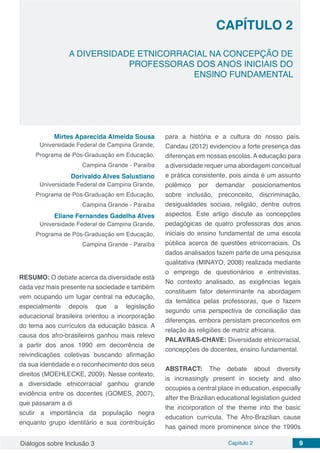 Diálogos sobre Inclusão 3 Capítulo 2 9
A DIVERSIDADE ETNICORRACIAL NA CONCEPÇÃO DE
PROFESSORAS DOS ANOS INICIAIS DO
ENSINO FUNDAMENTAL
CAPÍTULO 2
doi
Mirtes Aparecida Almeida Sousa
Universidade Federal de Campina Grande,
Programa de Pós-Graduação em Educação,
Campina Grande - Paraíba
Dorivaldo Alves Salustiano
Universidade Federal de Campina Grande,
Programa de Pós-Graduação em Educação,
Campina Grande - Paraíba
Eliane Fernandes Gadelha Alves
Universidade Federal de Campina Grande,
Programa de Pós-Graduação em Educação,
Campina Grande - Paraíba
RESUMO: O debate acerca da diversidade está
cada vez mais presente na sociedade e também
vem ocupando um lugar central na educação,
especialmente depois que a legislação
educacional brasileira orientou a incorporação
do tema aos currículos da educação básica. A
causa dos afro-brasileiros ganhou mais relevo
a partir dos anos 1990 em decorrência de
reivindicações coletivas buscando afirmação
da sua identidade e o reconhecimento dos seus
direitos (MOEHLECKE, 2009). Nesse contexto,
a diversidade etnicorracial ganhou grande
evidência entre os docentes (GOMES, 2007),
que passaram a di
scutir a importância da população negra
enquanto grupo identitário e sua contribuição
para a história e a cultura do nosso país.
Candau (2012) evidenciou a forte presença das
diferenças em nossas escolas. A educação para
a diversidade requer uma abordagem conceitual
e prática consistente, pois ainda é um assunto
polêmico por demandar posicionamentos
sobre inclusão, preconceito, discriminação,
desigualdades sociais, religião, dentre outros
aspectos. Este artigo discute as concepções
pedagógicas de quatro professoras dos anos
iniciais do ensino fundamental de uma escola
pública acerca de questões etnicorraciais. Os
dados analisados fazem parte de uma pesquisa
qualitativa (MINAYO, 2008) realizada mediante
o emprego de questionários e entrevistas.
No contexto analisado, as exigências legais
constituem fator determinante na abordagem
da temática pelas professoras, que o fazem
segundo uma perspectiva de conciliação das
diferenças, embora persistam preconceitos em
relação às religiões de matriz africana.
PALAVRAS-CHAVE: Diversidade etnicorracial,
concepções de docentes, ensino fundamental.
ABSTRACT: The debate about diversity
is increasingly present in society and also
occupies a central place in education, especially
after the Brazilian educational legislation guided
the incorporation of the theme into the basic
education curricula. The Afro-Brazilian cause
has gained more prominence since the 1990s
 