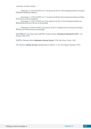 Diálogos sobre Inclusão 3 Capítulo 18 171
concessão, auxílios e bolsas.
_____. Resolução nº 12/2014/CS/IFS, de 17 de janeiro de 2014a. Norma Regulamentadora da Bolsa
Estudantil Partilhando Saberes.
_____. Resolução nº 11/2014/CS/IFS, de 17 de janeiro de 2014b. Norma Regulamentadora da Bolsa
de Incentivo ao Êxito Acadêmico.
_____. Resolução nº 41/2011/CS/IFS, de 12 de setembro de 2011a. Norma Regulamentadora da
Bolsa Monitoria/Ensino Técnico de Nível Médio.
_____. Resolução nº 07/2011/CS/IFS, de fevereiro de 2011b. Regulamento do Programa de Bolsa
Monitoria de Ensino/Cursos de Graduação.
NASCIMENTO, Ana Paula Leite; SANTOS, Josiane Soares. Assistência Estudantil no IFS. 1.ed.
Aracaju: Edifs, 2014.
PONTES, Reinaldo Nobre. Mediação e Serviço Social. 4ª Ed. São Paulo: Cortez, 1997.
YIN, Robert K. Estudo de caso: planejamento e métodos. 4. ed. Porto Alegre: Bookman, 2010.
 