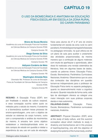 Diálogos sobre Inclusão 3 Capítulo 19 172
O USO DA BIOMECÂNICA E ANATOMIA NA EDUCAÇÃO
FÍSICA ESCOLAR EM ESCOLA DA ZONA RURAL
DO CARIRI PARAIBANO
CAPÍTULO 19
doi
Breno de Sousa Moreira
Acadêmico do curso de Educação Física da Faculdade
de Ciências Medicas de Campina Grande (FCM)
Campina Grande- PB
Diego Gomes da Silva
Acadêmico do curso de Educação Física da Faculdade
de Ciências Medicas de Campina Grande (FCM)
Campina Grande- PB
Aellyson Cordeiro de Melo
Acadêmico do curso de Educação Física da Faculdade
de Ciências Medicas de Campina Grande (FCM)
Campina Grande- PB
Washington Almeida Reis
Orientador Me. Professor do curso de Educação
Física da Faculdade de Ciências Medicas de Campina
Grande (FCM)
Campina Grande-PB
RESUMO: A Educação Física (EDF) tem
por finalidade o estudo da cultura corporal,
e essa concepção sucinta sobre quais os
métodos para o estudo do mesmo. A anatomia
e a biomecânica auxiliam nesse processo de
ensino-aprendizagem, uma com o objetivo de
estudar os sistemas do corpo humano, outra
com a compreensão e análise de movimentos
do mesmo. A amostra tem como objetivo
estabelecer a interdisciplinaridade entre os
dois campos de estudo em questão e relatar a
experiência do seu uso em aula de educação
física para alunos do 4º e 5º ano do ensino
fundamental em escola da zona rural no cariri
paraibano.Ametodologiaempregadafoibaseada
na pedagogia renovada, na qual utilizou-se de
um plano de aula para auxiliar o andamento
das atividades proporcionadas, da mesma
maneira que a confecção de alguns materiais
com intuito de aperfeiçoar o aprendizado, além
disso foi realizada uma revisão sistemática da
literatura, feita em algumas bases de dados,
usando as palavras chave: Educação Física;
Escola; Biomecânica; Parâmetros Curriculares
Nacionais; Anatomia. Observamos que os usos
dos conteúdos das disciplinas em questão
tornam-se indispensáveis para o professor de
Educação Física tanto no aspecto pedagógico,
quanto no desenvolvimento motor e cognitivo
do aluno. Quando induzida de forma certa, este
tipo de abordagem oferece ao colegial uma
maior interação com suas práticas corporais
dando-o mais autonomia.
PALAVRAS-CHAVE: Educação Física;
Escola; Biomecânica; Parâmetros curriculares
nacionais; Anatomia.
ABSTRACT: Physical Education (EDF) aims
at the study of body culture, and this succinct
conception about which methods to study it.
Anatomy and biomechanics aid in this process
of teaching-learning, one with the objective of
studying the systems of the human body, another
 