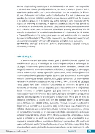 Diálogos sobre Inclusão 3 Capítulo 19 173
with the understanding and analysis of the movements of the same. The sample aims
to establish the interdisciplinarity between the two fields of study in question and to
report the experience of its use in physical education class for students of the 4th and
5th year of elementary school in a rural school in Paraíba. The methodology used was
based on the renewed pedagogy, in which a lesson plan was used to help the progress
of the activities provided, in the same way as the making of some materials with the
purpose of improving the learning, in addition a systematic review was carried out
of the literature, made in some databases, using the key words: Physical Education;
School; Biomechanics; National Curricular Parameters; Anatomy. We observe that the
uses of the contents of the subjects in question become indispensable for the teacher
of Physical Education in the pedagogical aspect, as well as in the motor and cognitive
development of the student. When rightly induced, this type of approach gives the high
schooler more interaction with his bodily practices, giving him more autonomy.
KEYWORDS: Physical Education; School; Biomechanics; National curricular
parameters; Anatomy.
1 | 	INTRODUÇÃO
A Educação Física tem como objetivo geral o estudo da cultura corporal, que
conforme Brasil (1997) A concepção de cultura corporal amplia a contribuição da
Educação Física escolar, que vai além de apenas exercer a cidadania, a mesma tem
o objetivo de buscar o desenvolvimento da autonomia, a cooperação, a participação
social e a afirmação de valores e princípios democráticos, como também permite que
se vivenciem diferentes práticas corporais advindas das mais diversas manifestações
culturais, tais como; as danças, esportes, lutas, jogos e ginásticas. De acordo com os
Parâmetros Curriculares Nacionais (PCNs) (BRASIL, 1997), o ensino da Educação
Física Escolar tem como conteúdos fundamentais os conceitos de corpo e de
movimento, envolvendo todos os aspectos que se relacionam com a compreensão
destes conceitos, e também sugerem que para conhecer o corpo humano é
necessário abordar conhecimentos da anatomia, fisiologia, biomecânica e bioquímica.
Segundo estudo proposto por Darido (2001) o discurso dos PCNs gira em torno da
cidadania, entendendo a escola como um dos espaços possíveis de contribuição
para a formação do cidadão crítico, autônomo, reflexivo, sensível e participativo.
Dessa forma a biomecânica e a anatomia pode contribuir para o aperfeiçoamento de
métodos educativos que compreendam atitudes motores mais conscientes, críticos,
em consequência mostrada por precisa responsabilidade e acintosamente didática do
professor. Segundo Corrêa e Freire (2004) A biomecânica ainda é encarada por muitos
alunos e professores, até dentro da própria universidade, como uma disciplina a ser
estudada e compreendida por técnicos que lidam com o desporto de alto rendimento
ou por profissionais que tenham profundo conhecimento de física e matemática. Essa
situação colabora para priorização das pesquisas voltadas para o desempenho e alta
 