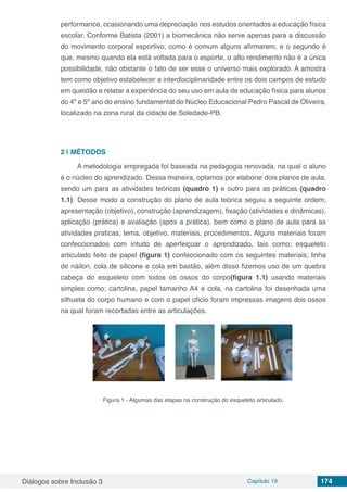 Diálogos sobre Inclusão 3 Capítulo 19 174
performance, ocasionando uma depreciação nos estudos orientados a educação física
escolar. Conforme Batista (2001) a biomecânica não serve apenas para a discussão
do movimento corporal esportivo, como é comum alguns afirmarem, e o segundo é
que, mesmo quando ela está voltada para o esporte, o alto rendimento não é a única
possibilidade, não obstante o fato de ser esse o universo mais explorado. A amostra
tem como objetivo estabelecer a interdisciplinaridade entre os dois campos de estudo
em questão e relatar a experiência do seu uso em aula de educação física para alunos
do 4º e 5º ano do ensino fundamental do Núcleo Educacional Pedro Pascal de Oliveira,
localizado na zona rural da cidade de Soledade-PB.
2 | 	MÉTODOS
A metodologia empregada foi baseada na pedagogia renovada, na qual o aluno
é o núcleo do aprendizado. Dessa maneira, optamos por elaborar dois planos de aula,
sendo um para as atividades teóricas (quadro 1) e outro para as práticas (quadro
1.1). Desse modo a construção do plano de aula teórica seguiu a seguinte ordem;
apresentação (objetivo), construção (aprendizagem), fixação (atividades e dinâmicas),
aplicação (prática) e avaliação (após a prática), bem como o plano de aula para as
atividades praticas; tema, objetivo, materiais, procedimentos. Alguns materiais foram
confeccionados com intuito de aperfeiçoar o aprendizado, tais como; esqueleto
articulado feito de papel (figura 1) confeccionado com os seguintes materiais; linha
de náilon, cola de silicone e cola em bastão, além disso fizemos uso de um quebra
cabeça do esqueleto com todos os ossos do corpo(figura 1.1) usando materiais
simples como; cartolina, papel tamanho A4 e cola, na cartolina foi desenhada uma
silhueta do corpo humano e com o papel oficio foram impressas imagens dos ossos
na qual foram recortadas entre as articulações.
Figura 1 - Algumas das etapas na construção do esqueleto articulado.
 