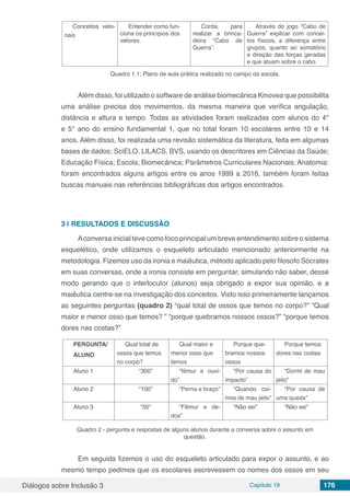 Diálogos sobre Inclusão 3 Capítulo 19 176
Conceitos veto-
riais
Entender como fun-
ciona os princípios dos
vetores.
Corda, para
realizar a brinca-
deira “Cabo de
Guerra”.
Através do jogo “Cabo de
Guerra” explicar com concei-
tos físicos, a diferença entre
grupos, quanto ao somatório
e direção das forças geradas
e que atuam sobre o cabo.
Quadro 1.1; Plano de aula prática realizado no campo da escola.
Além disso, foi utilizado o software de análise biomecânica Kinovea que possibilita
uma análise precisa dos movimentos, da mesma maneira que verifica angulação,
distância e altura e tempo. Todas as atividades foram realizadas com alunos do 4°
e 5° ano do ensino fundamental 1, que no total foram 10 escolares entre 10 e 14
anos. Além disso, foi realizada uma revisão sistemática da literatura, feita em algumas
bases de dados; SciELO, LILACS, BVS, usando os descritores em Ciências da Saúde;
Educação Física; Escola; Biomecânica; Parâmetros Curriculares Nacionais; Anatomia:
foram encontrados alguns artigos entre os anos 1999 a 2016, também foram feitas
buscas manuais nas referências bibliográficas dos artigos encontrados.
3 | 	RESULTADOS E DISCUSSÃO
Aconversa inicial teve como foco principal um breve entendimento sobre o sistema
esquelético, onde utilizamos o esqueleto articulado mencionado anteriormente na
metodologia. Fizemos uso da ironia e maiêutica, método aplicado pelo filosofo Sócrates
em suas conversas, onde a ironia consiste em perguntar, simulando não saber, desse
modo gerando que o interlocutor (alunos) seja obrigado a expor sua opinião, e a
maiêutica centre-se na investigação dos conceitos. Visto isso primeiramente lançamos
as seguintes perguntas (quadro 2) “qual total de ossos que temos no corpo?” “Qual
maior e menor osso que temos? ” “porque quebramos nossos ossos?” “porque temos
dores nas costas?”
PERGUNTA/
ALUNO
Qual total de
ossos que temos
no corpo?
Qual maior e
menor osso que
temos
Porque que-
bramos nossos
ossos
Porque temos
dores nas costas
Aluno 1 “300” “fêmur e ouvi-
do”
“Por causa do
impacto”
“Dormi de mau
jeito”
Aluno 2 “100” “Perna e braço” “Quando caí-
mos de mau jeito”
“Por causa de
uma queda”
Aluno 3 “50” “Fêmur e de-
dos”
“Não sei” “Não sei”
Quadro 2 - pergunta e respostas de alguns alunos durante a conversa sobre o assunto em
questão.
Em seguida fizemos o uso do esqueleto articulado para expor o assunto, e ao
mesmo tempo pedimos que os escolares escrevessem os nomes dos ossos em seu
 
