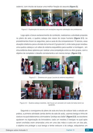 Diálogos sobre Inclusão 3 Capítulo 19 177
caderno, com intuído de buscar uma melhor fixação do assunto (figura 2).
Figura 2 - Explanação do assunto com anotações segundo solicitação dos professores.
	
Logo após o breve esclarecimento do conteúdo, realizamos a atividade proposta
no plano de aula, o quebra cabeça dos ossos do corpo humano (figura 2.1), os
procedimentos foram os seguintes; para a aula do dia compareceram 10 alunos, essa
situação colaborou para a divisão da turma em 2 grupos de 5, onde cada grupo recebeu
uma quebra cabeça e um atlas do sistema esquelético para auxiliar a montagem, em
circunstância disso optamos por realizar uma competição entre os dois grupos, com o
objetivo de completar o desafio corretamente e em menos tempo. (figura 2.2).
Figura 2.1 - Dinâmica em grupo “puzzle do sistema esquelético”.
Figura 2.2 - Quebra-cabeça resolvido, não houve um vencedor em razão de todos terem se
ajudando.
Seguindo o cronograma do plano de aula era hora de colocar todo o estudo em
prática, a primeira atividade (ainda dentro da sala de aula), usamos bexiga e linha de
costura na qual elaboramos a brincadeira “proteja seu balão” (figura 2.3) ,os escolares
ajudaram na organização da brincadeira; cada um recebeu 2 bexigas na qual após
serem enchidas eram amarradas uma em uma das mãos e outra em um dos pés,
o objetivo era proteger a sua bexiga e tentar estourar a do colega, estipulamos um
 