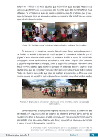 Diálogos sobre Inclusão 3 Capítulo 19 178
tempo de 1 minuto e ao final aqueles que mantiveram suas bexigas intactas saia
vencedor, posteriormente foi perguntado aos mesmos quais dos membros foram mais
utilizados na brincadeira e quais os ossos correspondentes, foi analisado que o bate-
papo juntamente com as atividades práticas exerceram total influência no ensino-
aprendizado dos estudantes.
Figura 2.3 - Atividade prática “proteja seu balão” confecção e realização da brincadeira.
Ao termino da brincadeira o restante das atividades foram realizadas no campo
de futebol da escola. Iniciamos os exercícios com a brincadeira “cabo de guerra”
(figura 2.4) da mesma maneira como na atividade anterior a turma foi dividida em
dois grupos, porém selecionamos os maiores e mais fortes, um para cada lado com
o objetivo de padronizar as equipes, antes e depois das atividades realizamos uma
breve conversa sobre a ação das forças geradas em cada lado do cabo, Dagnese et al.
(2013) relata que os conceitos vetoriais podem ser abordados através da brincadeira
“Cabo de Guerra” sugerindo que pode-se explicar graficamente, a diferença entre
grupos, quanto ao somatório e direção das forças geradas e que atuam sobre o cabo.
Figura 2.4 - Explicação da brincadeira e relacionando com a cinemática vetorial e a realização
da brincadeira.
Sempre seguindo o cronograma do plano de aula para facilitar o andamento das
atividades, em seguida usamos os esportes do atletismo, primeiro com a corrida de
revezamento onde a divisão dos grupos continuou, em vista disso determinamos uma
competição entre as equipes, fazendo uso de um cronômetro a equipe que cumprisse
o trajeto em menor tempo sairia vencedora.
A cinemática envolve muitos conceitos de física estudados no ensino médio. Na
cinemática linear, o professor pode estimular os escolares a calcular a velocidade
 
