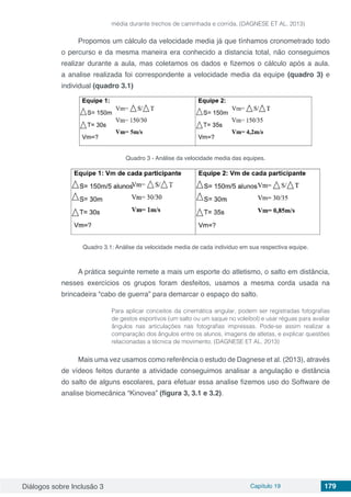 Diálogos sobre Inclusão 3 Capítulo 19 179
média durante trechos de caminhada e corrida. (DAGNESE ET AL. 2013)
Propomos um cálculo da velocidade media já que tínhamos cronometrado todo
o percurso e da mesma maneira era conhecido a distancia total, não conseguimos
realizar durante a aula, mas coletamos os dados e fizemos o cálculo após a aula.
a analise realizada foi correspondente a velocidade media da equipe (quadro 3) e
individual (quadro 3.1)
Quadro 3 - Análise da velocidade media das equipes.
Quadro 3.1: Análise da velocidade media de cada individuo em sua respectiva equipe.
A prática seguinte remete a mais um esporte do atletismo, o salto em distância,
nesses exercícios os grupos foram desfeitos, usamos a mesma corda usada na
brincadeira “cabo de guerra” para demarcar o espaço do salto.
Para aplicar conceitos da cinemática angular, podem ser registradas fotografias
de gestos esportivos (um salto ou um saque no voleibol) e usar réguas para avaliar
ângulos nas articulações nas fotografias impressas. Pode-se assim realizar a
comparação dos ângulos entre os alunos, imagens de atletas, e explicar questões
relacionadas a técnica de movimento. (DAGNESE ET AL. 2013)
Mais uma vez usamos como referência o estudo de Dagnese et al. (2013), através
de vídeos feitos durante a atividade conseguimos analisar a angulação e distância
do salto de alguns escolares, para efetuar essa analise fizemos uso do Software de
analise biomecânica “Kinovea” (figura 3, 3.1 e 3.2).
 