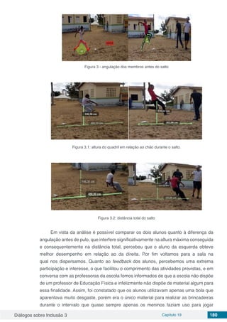 Diálogos sobre Inclusão 3 Capítulo 19 180
Figura 3 - angulação dos membros antes do salto
Figura 3.1: altura do quadril em relação ao chão durante o salto.
Figura 3.2: distância total do salto
Em vista da análise é possível comparar os dois alunos quanto à diferença da
angulação antes de pulo, que interfere significativamente na altura máxima conseguida
e consequentemente na distância total, percebeu que o aluno da esquerda obteve
melhor desempenho em relação ao da direita. Por fim voltamos para a sala na
qual nos dispersamos. Quanto ao feedback dos alunos, percebemos uma extrema
participação e interesse, o que facilitou o comprimento das atividades previstas, e em
conversa com as professoras da escola fomos informados de que a escola não dispõe
de um professor de Educação Física e infelizmente não dispõe de material algum para
essa finalidade. Assim, foi constatado que os alunos utilizavam apenas uma bola que
aparentava muito desgaste, porém era o único material para realizar as brincadeiras
durante o intervalo que quase sempre apenas os meninos faziam uso para jogar
 
