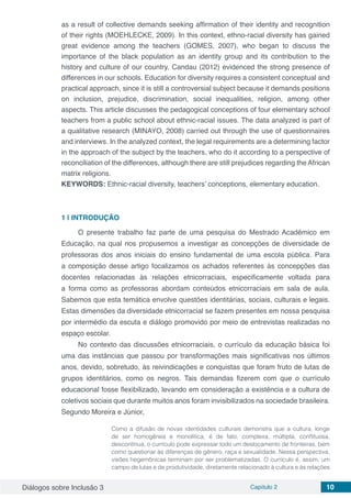 Diálogos sobre Inclusão 3 Capítulo 2 10
as a result of collective demands seeking affirmation of their identity and recognition
of their rights (MOEHLECKE, 2009). In this context, ethno-racial diversity has gained
great evidence among the teachers (GOMES, 2007), who began to discuss the
importance of the black population as an identity group and its contribution to the
history and culture of our country. Candau (2012) evidenced the strong presence of
differences in our schools. Education for diversity requires a consistent conceptual and
practical approach, since it is still a controversial subject because it demands positions
on inclusion, prejudice, discrimination, social inequalities, religion, among other
aspects. This article discusses the pedagogical conceptions of four elementary school
teachers from a public school about ethnic-racial issues. The data analyzed is part of
a qualitative research (MINAYO, 2008) carried out through the use of questionnaires
and interviews. In the analyzed context, the legal requirements are a determining factor
in the approach of the subject by the teachers, who do it according to a perspective of
reconciliation of the differences, although there are still prejudices regarding the African
matrix religions.
KEYWORDS: Ethnic-racial diversity, teachers’ conceptions, elementary education.
1 | 	INTRODUÇÃO
O presente trabalho faz parte de uma pesquisa do Mestrado Acadêmico em
Educação, na qual nos propusemos a investigar as concepções de diversidade de
professoras dos anos iniciais do ensino fundamental de uma escola pública. Para
a composição desse artigo focalizamos os achados referentes às concepções das
docentes relacionadas às relações etnicorraciais, especificamente voltada para
a forma como as professoras abordam conteúdos etnicorraciais em sala de aula.
Sabemos que esta temática envolve questões identitárias, sociais, culturais e legais.
Estas dimensões da diversidade etnicorracial se fazem presentes em nossa pesquisa
por intermédio da escuta e diálogo promovido por meio de entrevistas realizadas no
espaço escolar.
No contexto das discussões etnicorraciais, o currículo da educação básica foi
uma das instâncias que passou por transformações mais significativas nos últimos
anos, devido, sobretudo, às reivindicações e conquistas que foram fruto de lutas de
grupos identitários, como os negros. Tais demandas fizerem com que o currículo
educacional fosse flexibilizado, levando em consideração a existência e a cultura de
coletivos sociais que durante muitos anos foram invisibilizados na sociedade brasileira.
Segundo Moreira e Júnior,
Como a difusão de novas identidades culturais demonstra que a cultura, longe
de ser homogênea e monolítica, é de fato, complexa, múltipla, conflituosa,
descontínua, o currículo pode expressar todo um deslocamento de fronteiras, bem
como questionar às diferenças de gênero, raça e sexualidade. Nessa perspectiva,
visões hegemônicas terminam por ser problematizadas. O currículo é, assim, um
campo de lutas e de produtividade, diretamente relacionado à cultura e às relações
 