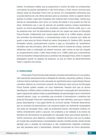 Diálogos sobre Inclusão 3 Capítulo 19 181
futebol. A professora relatou que já proporciona o ensino de todos os componentes
curriculares da grande (polivalente) e não tinha tempo e muito menos recursos para
realizar aulas de Educação Física com os alunos, em contrapartida verificamos que
a escola desfruta de uma ótima estrutura para os escolares, tanto no aspecto teórico
quando no prático, salas bem arrojadas com carteiras bem conservadas, cantina que
atende as necessidades, bem como um campo de futebol e uma quadra de vôlei de
areia. Verificamos que o uso do assunto em questão superou nossas expectativas
quanto ao ensino-aprendizagem dos escolares, podemos afirmas então que o uso
da anatomia bem com da biomecânica pode sim ser usada nas aulas de Educação
Física Escolar. Colaborando com nossos dados Avelar et al. (1999) analisa, através
dos conceitos da biomecânica, o comportamento motor de crianças com idade de
quatro a sete anos do Centro Infantil do Jardim Guanabara IV, Goiânia (GO), durante
atividades infantis, particularmente durante o jogo ou brincadeira de “amarelinha”
constatou que tais princípios, além do contexto social e cultural da criança, exercem
influências sobre a maturação do sistema nervoso, pelo menos no que diz respeito
ao comportamento motor, e além disso Avelar et al. (1999) relata que a biomecânica
torna-se disciplina indispensável para o professor de educação física, tanto no aspecto
pedagógico quanto no aspecto de pesquisa, no que se refere ao desenvolvimento
motor e cognitivo da criança.
4 | 	CONCLUSÃO
A Educação Física Escolar pode abordar conceitos biomecânicos em sua prática,
não importando necessariamente a utilização de cálculos, esquemas, gráficos. A típica
vivência motora realizada no dia a dia pode ser significativa para o aprendizado desses
conceitos relativos ao movimento corporal. As dinâmicas mais comuns da Educação
Física Escolar podem receber um novo tratamento, fazendo com que os alunos
identifiquem e reflitam sobre os fatores que influenciam a execução dos movimentos e
sejam capazes de explorar todas as possibilidades de aprendizagem que o movimento
corporal oferece. Logo, os conteúdos que envolvam a biomecânica e anatomia nas
aulas de Educação Física tem necessidade de ser bem definidos, para que o mesmo
possa desempenhar o seu papel dentro do currículo escolar. Portando observamos
que os conceitos da biomecânica e da anatomia podem ser facilmente manipulados
nas aulas de educação física, cabe ao profissional buscar informações visando um
melhor entendimento sobre o assunto. Um problema a ser relatado é do ensino da
disciplina de biomecânica na graduação em educação física que precisa aprender a
melhor mencionar seus objetivos, conteúdos, métodos de ensino e de uso na prática
em função das características e necessidades visando o âmbito escolar, dando devida
atenção para a atuação da licenciatura e não simplesmente repetindo conteúdos
que são passados para o bacharelado. Quando incorporada de forma apropriada,
 