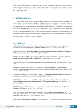 Diálogos sobre Inclusão 3 Capítulo 19 182
este tipo de abordagem promove ao aluno uma maior interação com suas praticas
corporais proporcionando-o mais autonomia, além de enriquecer ainda mais as aulas
de Educação Física.
5 | 	AGRADECIMENTOS
Queremos agradecer a secretaria de educação do município de Soledade-PB,
bem como a excelentíssima Andreia Berto secretária do setor, da mesma maneira
agradecemos as professoras do Núcleo Educacional Pedro Pascal de Oliveira pela
riquíssima oportunidade a que nos foi concebida para proporcional esse momento
impar na vida dos estudantes, e não menos importante agradecemos ao ex-aluno da
escola Guilherme Belarmino Lima Neto por nos ajudar a contatar todas as autoridades
para que essa vivencia se concretizasse.
REFERÊNCIAS
AVELAR, Ivan Silveira de et al. importância da biomecânica para o professor de educação física:
observando uma brincadeira infantil. Pensar A Prática, Goiais, v. 3, p.106-110, jun. 1999.
BATISTA, Luiz Alberto. A biomecânica em Educação Física Escolar: perspectivas em Educação
Física Escolar, Rio de Janeiro, Rj, v. 1, n. 2, p.36-49, 2001.
BRASIL. Secretaria de Educação Fundamental. Parâmetros curriculares nacionais : Educação
física / Secretaria de Educação Fundamental. – Brasília : MEC/SEF, 1997. 96p.
COLETIVO DE AUTORES. Metodologia do Ensino da Educação Física. São Paulo: editora Cortez,
1992.
CORREA, Sônia Cavalcanti; FREIRE, Elisabete dos Santos. biomecânica e educação física
escolar: possibilidades de aproximação. Revista Mackenzie de Educação Física e Esporte, [s.l.],
v. 3, n. 3, p.107-123, 2004.
DAGNESE F, ROCHA ES, KUNZLER MR, CARPES FP. A biomecânica naEducação Física escolar:
adaptação e aplicabilidade. R. bras. Ci. e Mov 2013;21(3):180-188
DARIDO, Suraya Cristina. os conteúdos da educação física escolar: influências, tendências,
dificuldades e possibilidades. Perspectivas em Educação Física Escolar, Rio Claro-sp, v. 2, n. 1,
p.5-25, out. 2001.
FLORES, Felipe et al. O efeito do uso de mochila na cinemática da marcha de crianças. Scientia
Medica, Porto Alegre, v. 16, n. 1, p.4-11, jan. 2006.
FREITAS, Fabiana Fernandes de; COSTA, Paula H. Lobo da. o conteúdo biomecânico na
educação física escolar: uma análise a partir dos parâmetros curriculares nacionais. Rev. Paul.
Educ. Fís., São Paulo, v. 1, n. 14, p.78-84, jan. 2000.
HALL, Susan J.. Biomecânica Básica. 7. ed. Rio de Janeiro – Rj: Guanabara Koonga Ltda, 2016. 500
p.
 