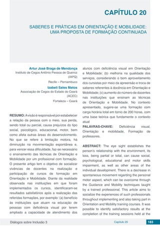 Diálogos sobre Inclusão 3 Capítulo 20 183
SABERES E PRÁTICAS EM ORIENTAÇÃO E MOBILIDADE:
UMA PROPOSTA DE FORMAÇÃO CONTINUADA
CAPÍTULO 20
doi
Artur José Braga de Mendonça
Instituto de Cegos Antônio Pessoa de Queiroz
(IAPQ)
Recife – Pernambuco
Izabeli Sales Matos
Associação de Cegos do Estado do Ceará
(ACEC)
Fortaleza – Ceará
RESUMO:Avisãoéresponsávelporestabelecer
a relação da pessoa com o meio, sua perda,
sendo total ou parcial, causa prejuízos do tipo
social, psicológico, educacional, motor, bem
como afeta outras áreas do desenvolvimento.
No que se refere à limitação motora, há
diminuição na movimentação espontânea e,
para vencer essa dificuldade, faz-se necessário
o ensinamento das técnicas de Orientação e
Mobilidade por um profissional com formação.
O presente artigo tem o objetivo de socializar
vivências de docentes na realização e
participação de cursos de formação em
Orientação e Mobilidade. Diante da realidade
observada nas instituições em que foram
implementados os cursos, identificaram-se
resultados satisfatórios após a realização das
referidas formações, por exemplo: (a) benefício
às instituições que atuam na educação de
pessoas com deficiência visual por terem
ampliado a capacidade de atendimento dos
alunos com deficiência visual em Orientação
e Mobilidade; (b) melhoria na qualidade dos
serviços, considerando o bom aproveitamento
dos cursistas por meio da apreensão e troca de
saberes referentes à docência em Orientação e
Mobilidade; (c) aumento do número de docentes
nas instituições que ensinam as técnicas
de Orientação e Mobilidade. No contexto
apresentado, sugere-se uma formação com
carga horária total em torno de 200 horas, com
uma base teórica que fundamente o contexto
atual
PALAVRAS-CHAVE: Deficiência visual,
Orientação e mobilidade, Formação de
professores.
ABSTRACT: The eye sight establishes the
person’s relationship with the environment, its
loss, being partial or total, can cause social,
psychological, educational and motor skills
impairment, as well as other areas of the
individual development. There is a decrease in
spontaneous movement regarding the personal
motor aspect, which can be overcome through
the Guidance and Mobility techniques taught
by a trained professional. This article aims to
socialize the experiences of such professionals
throughout implementing and also taking part in
Orientation and Mobility training courses. It was
possible to identify satisfactory results at the
completion of the training sessions held at the
 