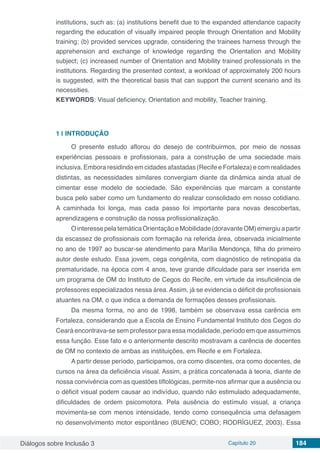 Diálogos sobre Inclusão 3 Capítulo 20 184
institutions, such as: (a) institutions benefit due to the expanded attendance capacity
regarding the education of visually impaired people through Orientation and Mobility
training; (b) provided services upgrade, considering the trainees harness through the
apprehension and exchange of knowledge regarding the Orientation and Mobility
subject; (c) increased number of Orientation and Mobility trained professionals in the
institutions. Regarding the presented context, a workload of approximately 200 hours
is suggested, with the theoretical basis that can support the current scenario and its
necessities.
KEYWORDS: Visual deficiency, Orientation and mobility, Teacher training.
1 | 	INTRODUÇÃO
O presente estudo aflorou do desejo de contribuirmos, por meio de nossas
experiências pessoais e profissionais, para a construção de uma sociedade mais
inclusiva. Embora residindo em cidades afastadas (Recife e Fortaleza) e com realidades
distintas, as necessidades similares convergiam diante da dinâmica ainda atual de
cimentar esse modelo de sociedade. São experiências que marcam a constante
busca pelo saber como um fundamento do realizar consolidado em nosso cotidiano.
A caminhada foi longa, mas cada passo foi importante para novas descobertas,
aprendizagens e construção da nossa profissionalização.
OinteressepelatemáticaOrientaçãoeMobilidade(doravanteOM)emergiuapartir
da escassez de profissionais com formação na referida área, observada inicialmente
no ano de 1997 ao buscar-se atendimento para Marília Mendonça, filha do primeiro
autor deste estudo. Essa jovem, cega congênita, com diagnóstico de retinopatia da
prematuridade, na época com 4 anos, teve grande dificuldade para ser inserida em
um programa de OM do Instituto de Cegos do Recife, em virtude da insuficiência de
professores especializados nessa área. Assim, já se evidencia o déficit de profissionais
atuantes na OM, o que indica a demanda de formações desses profissionais.
Da mesma forma, no ano de 1998, também se observava essa carência em
Fortaleza, considerando que a Escola de Ensino Fundamental Instituto dos Cegos do
Ceará encontrava-se sem professor para essa modalidade, período em que assumimos
essa função. Esse fato e o anteriormente descrito mostravam a carência de docentes
de OM no contexto de ambas as instituições, em Recife e em Fortaleza.
A partir desse período, participamos, ora como discentes, ora como docentes, de
cursos na área da deficiência visual. Assim, a prática concatenada à teoria, diante de
nossa convivência com as questões tiflológicas, permite-nos afirmar que a ausência ou
o déficit visual podem causar ao indivíduo, quando não estimulado adequadamente,
dificuldades de ordem psicomotora. Pela ausência do estímulo visual, a criança
movimenta-se com menos intensidade, tendo como consequência uma defasagem
no desenvolvimento motor espontâneo (BUENO; COBO; RODRÍGUEZ, 2003). Essa
 