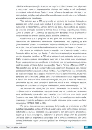 Diálogos sobre Inclusão 3 Capítulo 20 185
dificuldade de movimentação ocasiona um prejuízo no deslocamento com segurança
e autonomia, trazendo consequências diversas nos meios social, profissional,
educacional e demais áreas. Contudo, esse defasamento pode ser minimizado por
intermédio do trabalho realizado em OM, considerando os estímulos e as habilidades
vivenciados nessa modalidade.
Vale salientar que a OM compreende um conjunto de técnicas destinadas a
pessoas com déficit visual, cujo objetivo é promover a aquisição de movimentos
autônomos e independentes, além do domínio do corpo, da descoberta do espaço e
do senso de orientação espacial. O domínio dessas técnicas, segundo Zengo, Seabra
Junior e Moreira (2014), estimula as pessoas com deficiência visual a tornarem-se
independentes nos âmbitos pessoal, social, escolar e profissional.
Observamos que o programa de OM pode ser encontrado nos centros de
reabilitação, no atendimento educacional especializado, nas organizações não
governamentais (ONGs) – associações, institutos e fundações – e ainda nas escolas
especiais, como a Escola de Ensino Fundamental Instituto dos Cegos do Ceará.
Os centros de reabilitação tratam a questão com o viés da saúde, como a
Fundação Altino Ventura, em Recife. O atendimento educacional especializado e
escolas especiais trabalham a OM sob a perspectiva da educação inclusiva, e as
ONGs prestam o serviço especializado tanto com o foco social como educacional.
Esses espaços devem ser providos de profissionais com formação adequada para a
docência dessa atividade. Sobre essa questão, Fávero, Pantoja e Mantoan (2007, p.
18) ressaltam que as “[...] escolas tradicionais alegam um despreparo para receber
pessoascomdeficiênciavisual,auditiva,mental[...]”.Acompanhandoessepensamento,
se existe dificuldade de as escolas receberem pessoas com deficiência, muito mais
complexo será o trabalho voltado para a OM considerando suas especificidades.
A escola dita inclusiva deve promover condições para que o aluno se desenvolva
plenamente, aqui no caso, para que o estudante possa “ir e vir” no espaço escolar,
interagir e ser conduzido por um guia, se necessário, nesse mesmo espaço.
Ao tratarmos de instituições que atuam diretamente com o ensino da OM,
conforme citamos anteriormente, compreendemos que os profissionais necessitam
estar devidamente preparados para trabalhar com indivíduos com perda visual
(cegos ou com baixa visão); dessa forma, “[...] se faz necessário um ambiente escolar
organizado, incluindo professores com formação adequada para exercer seu fazer
pedagógico” (MATOS, 2012, p. 116).
Por certo, observamos que o processo de formação de profissionais em OM
suscita preocupações, tanto pertinentes à carga horária como pertinentes ao conteúdo
trabalhado nos cursos. Baseados nessa perspectiva, bem como com o propósito de
trazer luz a esses dois tópicos, elaboramos o presente artigo a fim de apresentar
um relato sobre as experiências adquiridas com a formação continuada em OM e
consequentemente sugerir uma nova proposta de formação de profissionais nesse
âmbito.
 